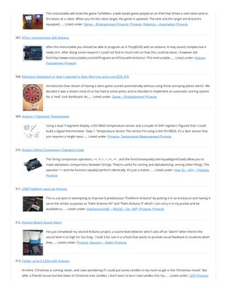 This instructable will show the game TankWars, a web based game played on an iPad that drives a real robot tank to
re lasers at a robot. When you hit the robot target, the game is updated. The tank and the target are Arduino’s
equipped…… Listed under: Game – Entertainment Projects, Projects, Robotics – Automation Projects
307. ATtiny programming with Arduino
After this Instructable you should be able to program an A Ttiny85/45 with an arduino. It may sound complex but it
really isn’t. After doing some research I could not nd to much info on how this could be done. I however did
nd http://www.instructables.com/id/Program-an-ATtiny-with-Arduino/. This Instructable…… Listed under: Arduino
Programmer Projects
308. Electronic Dartboard or How I Learned to Stop Worrying and Love ECE 476
Introduction Ever dream of having a darts game scored automatically without using those annoying plastic darts?  We
decided it was a dream most of us has had at some point, and so decided to implement an automatic scoring system
for a “real” cork dartboard. As…… Listed under: Game – Entertainment Projects
309. Arduino 7-Segment Thermometer
Using a dual 7-segment display, a DS18B20 temperature sensor and a couple of shift registers I gured that I could
build a digital thermometer. Step 1: Temperature Sensor The sensor I’m using is the DS18B20, it’s a 3pin sensor that
just requires a single input…… Listed under: Projects, Temperature Measurement Projects
310. Arduino String Comparison Operators Code
The String comparison operators, ==, !=,>, < ,>=, <= , and the functionsequals() and equalsIgoreCase() allow you to
make alphabetic comparisons between Strings. They’re useful for sorting and alphabetizing, among other things. The
operator == and the function equals() perform identically. It’s just a matter…… Listed under: How To – DIY – Projects,
Projects
311. USB Freeform using an Arduino
This is a project in attempting to improve it predecessor “Freeform Arduino” by putting it in an enclosure and having it
serve the similar purposes as “Palm Arduino Kit” and “Palm Arduino II” which I can carry it in my pocket and be
available to…… Listed under: Interfacing(USB – RS232 – I2c -ISP) Projects, Projects
312. Arduino Board Sound Alarm
I’ve just completed my second Arduino project, a sound level detector which sets o an “alarm” when there’s the
sound level is to high for too long.  I built it for use in a school that wants to provide visual feedback to students when
they…… Listed under: Projects, Security – Safety Projects
313. Flicker up to 6 LEDs with Arduino
Hi there. Christmas is coming closer, and I was wondering if I could put some candles in my room to get in the “christmas mood”. But
after a friends house burned down of christmas tree candles, I don’t want to burn real candles into my…… Listed under: LED Projects,
 