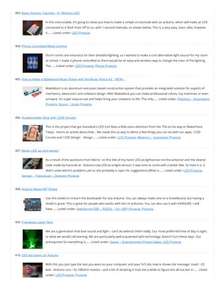 403. Basic Arduino Tutorials : 01 Blinking LED
In this instructable, I’m going to show you how to make a simple circuit/code with an arduino, which will make an LED
connected to it ash from o to on, with 1-second intervals, as shown below. This is a very easy, basic idea, however
it…… Listed under: LED Projects
404. Phone Controlled Mood Lighting
Dorm rooms are notorious for their dreadful lighting, so I wanted to make a cool alternative light source for my room
at school. I made it phone controlled so there would be an easy and wireless way to change the color of the lighting.
The…… Listed under: LED Projects, Phone Projects
405. How to Make a Makeblock Music Robot with the Music Robot Kit（NEW）
Makeblock is an aluminum extrusion based construction system that provides an integrated solution for aspects of
mechanics, electronics and software design. With Makeblock you can make professional robots, toy machines or even
art-ware. It’s super easy-to-use and helps bring your creations to life. The only…… Listed under: Robotics – Automation
Projects, Sound – Audio Projects
406. Accelerometer Dice with 123D Circuits
This is the project that got Autodesk’s CEO Carl Bass a little extra attention from the TSA on his way to MakerFaire
Tokyo.  Here’s an article about that… We made this as way to demo a few things you can do with our apps, 123D
Circuits and 123D Design :  Design…… Listed under: LCD Projects, Metering – Instrument Projects
407. Better LED as light sensor
As a result of the questions from lekirst  on this ible of my hand: LED-as-lightsensor-on-the-arduino/ and the cleaner
code made by hansc44 at:  Arduino-Use-LED-as-a-light-sensor/ it was time to come with a better Ible. So here it is. (I
didn’t solve lekirst’s problems yet so she probably is open for suggestions) What is…… Listed under: LED Projects,
Sensor – Transducer – Detector Projects
408. Arduino Mega-ISP Shield
Use this shield to re-burn the bootloader for any arduino. You can always make one on a breadboard, but having a
shield is great. This is great for people who works with lots of arduinos. You can also use it with AVRDUDE. I will
have…… Listed under: Interfacing(USB – RS232 – I2c -ISP) Projects, Projects
409. Frameless Laser Harp
We are a generation that love sound and light – can’t do without them really. Our most preferred time of day is night,
or what we would call evening. We are particularly well acquainted with technology; doesn’t hurt these days. Our
prerequisite for everything is…… Listed under: Game – Entertainment Project Ideas, LED Projects
410. 5X5 dot matrix on Arduino
With this you just type the text you want on your computer and your 5×5 dot matrix shows the message. Used: ~25
leds ~Arduino uno ~5x 100ohm resistor ~and a bit of skripting It took me a while to gure this all out but in…… Listed
under: LED Projects, Projects
 