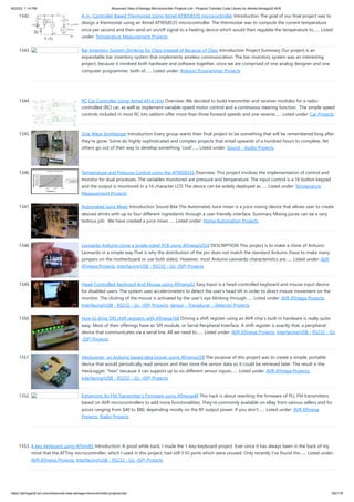 8/22/23, 1:14 PM Advanced View of Atmega Microcontroller Projects List - Projects Tutorials Code Library for Atmels Atmega32 AVR
https://atmega32-avr.com/advanced-view-atmega-microcontroller-projects-list/ 120/178
1342. A m -Controller Based Thermostat Using Atmel AT90S8535 microcontroller Introduction The goal of our final project was to
design a thermostat using an Atmel AT90S8535 microcontroller. The thermostat was to compute the current temperature
once per second and then send an on/off signal to a heating device which would then regulate the temperature to…... Listed
under: Temperature Measurement Projects
1343. Bar Inventory System: Drinking for Class Instead of Because of Class Introduction Project Summary Our project is an
expandable bar inventory system that implements wireless communication. The bar inventory system was an interesting
project, because it involved both hardware and software together, since we are comprised of one analog designer and one
computer programmer, both of…... Listed under: Arduino Programmer Projects
1344. RC Car Controller Using Atmel 4414 chip Overview: We decided to build transmitter and receiver modules for a radio-
controlled (RC) car, as well as implement variable-speed motor control and a continuous steering function. The simple speed
controls included in most RC kits seldom offer more than three forward speeds and one reverse…... Listed under: Car Projects
1345. Sine Wave Synthesizer Introduction Every group wants their final project to be something that will be remembered long after
they're gone. Some do highly sophisticated and complex projects that entail upwards of a hundred hours to complete. Yet
others go out of their way to develop something 'cool'…... Listed under: Sound - Audio Projects
1346. Temperature and Pressure Control using the AT90S8535 Overview: This project involves the implementation of control and
monitor for dual processes. The variables monitored are pressure and temperature. The input control is a 16 button keypad
and the output is monitored in a 16 character LCD The device can be widely deployed as…... Listed under: Temperature
Measurement Projects
1347. Automated Juice Mixer Introduction Sound Bite The Automated Juice mixer is a juice mixing device that allows user to create
desired drinks with up to four different ingredients through a user friendly interface. Summary Mixing juices can be a very
tedious job. We have created a juice mixer…... Listed under: Home Automation Projects
1348. Leonardo Arduino clone a single-sided PCB using ATmega32U4 DESCRIPTION This project is to make a clone of Arduino
Leonardo in a simple way.That is why the distribution of the pin does not match the standard Arduino (have to make many
jumpers on the motherboard or use both sides). However, most Arduino Leonardo characteristics are…... Listed under: AVR
ATmega Projects, Interfacing(USB - RS232 - I2c -ISP) Projects
1349. Head-Controlled Keyboard And Mouse using ATmega32 Easy Input is a head-controlled keyboard and mouse input device
for disabled users. The system uses accelerometers to detect the user's head tilt in order to direct mouse movement on the
monitor. The clicking of the mouse is activated by the user's eye blinking through…... Listed under: AVR ATmega Projects,
Interfacing(USB - RS232 - I2c -ISP) Projects, Sensor - Transducer - Detector Projects
1350. How to drive 595 shift registers with ATmega168 Driving a shift register using an AVR chip’s built-in hardware is really quite
easy. Most of their offerings have an SPI module, or Serial Peripheral Interface. A shift register is exactly that, a peripheral
device that communicates via a serial line. All we need to…... Listed under: AVR ATmega Projects, Interfacing(USB - RS232 - I2c
-ISP) Projects
1351. HexiLogger, an Arduino based data logger using ATmega328 The purpose of this project was to create a simple, portable
device that would periodically read sensors and then store the sensor data so it could be retrieved later. The result is the
HexiLogger, "hexi" because it can support up to six different sensor inputs…... Listed under: AVR ATmega Projects,
Interfacing(USB - RS232 - I2c -ISP) Projects
1352. Enhancing An FM Transmitter’s Firmware using ATmega48 This hack is about rewriting the firmware of PLL FM transmitters
based on AVR microcontrollers to add more functionalities. They're commonly available on eBay from various sellers and for
prices ranging from $40 to $80, depending mostly on the RF output power. If you don't…... Listed under: AVR ATmega
Projects, Radio Projects
1353. 4-key keyboard using ATtiny85 Introduction: A good while back, I made the 1-key-keyboard project. Ever since it has always been in the back of my
mind that the ATTiny microcontroller, which I used in this project, had still 3 IO ports which were unused. Only recently I’ve found the…... Listed under:
AVR ATmega Projects, Interfacing(USB - RS232 - I2c -ISP) Projects
 