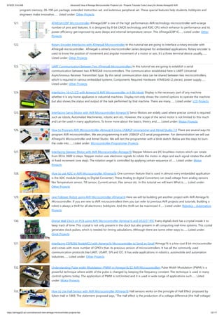 9/19/23, 9:43 AM Advanced View of Atmega Microcontroller Projects List - Projects Tutorials Code Library for Atmels Atmega32 AVR
https://atmega32-avr.com/advanced-view-atmega-microcontroller-projects-list/ 12/177
program memory, 28–100-pin package, extended instruction set, and extensive peripheral set. These special features help students, hobbyists and
engineers make innovative…... Listed under: Other Projects
121. ATMEGA328P Microcontroller ATmega328P is one of the high performances AVR technology microcontroller with a large
number of pins and features. It is designed by 8-bit CMOS technology and RSIC CPU which enhance its performance and its
power efficiency get improved by auto sleeps and internal temperature sensor. This ATmega328P IC…... Listed under: Other
Projects
122. Rotary Encoder Interfacing with ATmega8 Microcontroller In this tutorial we are going to interface a rotary encoder with
ATmega8 microcontroller. ATmega8 is atmel's microcontroller series designed for embedded applications. Rotary encoder is
used to know the position of movement and angular movement of a motor or axis. It’s a three terminal device usually,…...
Listed under: Other Projects
123. UART Communication Between Two ATmega8 Microcontrollers In this tutorial we are going to establish a serial
communication between two ATMEGA8 microcontrollers. The communication established here is UART (Universal
Asynchronous Receiver Transmitter) type. By this serial communication data can be shared between two microcontrollers,
which is required in various embedded systems. Components Required Hardware: ATMEGA8 (2 pieces), power supply…...
Listed under: Other Projects
124. Interfacing 16×2 LCD with Atmega16 AVR Microcontroller in 4-Bit Mode Display is the necessary part of any machine
whether it is any home appliance or industrial machines. Display not only shows the control options to operate the machine
but also shows the status and output of the task performed by that machine. There are many…... Listed under: LCD Projects
125. Interfacing Servo Motor with AVR Microcontroller Atmega16 Servo Motors are widely used where precise control is required
such as robots, Automated Machineries, robotic arm etc. However, the scope of the servo motor is not limited to this much
and can be used in many applications. To know more about the basics, theory and…... Listed under: Motor Projects
126. How to Program AVR Microcontroller Atmega16 Using USBASP programmer and Atmel Studio 7.0 There are several ways to
program AVR microcontrollers. We are programming it with USBASP v2.0 serial programmer. For demonstration we will use
ATmega16 Microcontroller and Atmel Studio. We will test the programmer with a blink sketch. Below are the steps to burn
the code into…... Listed under: Microcontroller Programmer Projects
127. Interfacing Stepper Motor with AVR Microcontroller Atmega16 Stepper Motors are DC brushless motors which can rotate
from 00 to 3600 in steps. Stepper motor uses electronic signals to rotate the motor in steps and each signal rotates the shaft
in fixed increment (one step). The rotation angel is controlled by applying certain sequence of…... Listed under: Motor
Projects
128. How to use ADC in AVR Microcontroller ATmega16 One common feature that is used in almost every embedded application
is the ADC module (Analog to Digital Converter). These Analog to digital Converters can read voltage from analog sensors
like Temperature sensor, Tilt sensor, Current sensor, Flex sensor etc. In this tutorial we will learn What is…... Listed under:
Other Projects
129. Line Follower Robot using AVR Microcontroller ATmega16 Here we will be building yet another project with AVR Atmega16
Microcontroller. If you are new to AVR microcontrollers then you can refer to previous AVR projects and tutorials. Building a
robot is always a thrill for all electronics hobbyists. And this thrill can be maximized if…... Listed under: Robotics - Automation
Projects
130. Digital Wall Clock on PCB using AVR Microcontroller Atmega16 and DS3231 RTC Every digital clock has a crystal inside it to
keep track of time. This crystal is not only present in the clock but also present in all computing real-time systems. This crystal
generates clock pulses, which is needed for timing calculations. Although there are some other ways to…... Listed under:
Clock Projects
131. Interfacing ESP8266 NodeMCU with Atmega16 Microcontroller to Send an Email Atmega16 is a low cost 8 bit microcontroller
and comes with more number of GPIO’s than its previous version of microcontrollers. It has all the commonly used
communication protocols like UART, USART, SPI and I2C. It has wide applications in robotics, automobile and automation
industries…... Listed under: Other Projects
132. Understanding Pulse width Modulation (PWM) in Atmega16/32 AVR Microcontrollers Pulse Width Modulation (PWM) is a
powerful technique where width of the pulse is changed by keeping the frequency constant. The technique is used in many
control systems today. The application of PWM is not limited and it is used in wide range of applications such…... Listed
under: Motor Projects
133. How to Use Hall Sensor with AVR Microcontroller ATmega16 Hall sensors works on the principle of Hall Effect proposed by
Edwin Hall in 1869. The statement proposed says, “The Hall effect is the production of a voltage difference (the Hall voltage)
 