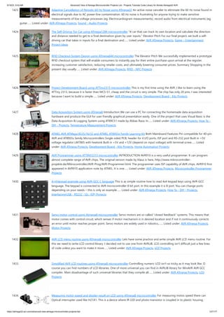 9/19/23, 9:43 AM Advanced View of Atmega Microcontroller Projects List - Projects Tutorials Code Library for Atmels Atmega32 AVR
https://atmega32-avr.com/advanced-view-atmega-microcontroller-projects-list/ 127/177
1423. Adaptive Cancellation of Periodic 60 Hz Noise using ATmega32 An active noise canceler to eliminate the 60 Hz noise found in
electrical signals due to AC power-line contamination. 60 Hz noise is frustrating for anyone trying to make sensitive
measurements of low voltage processes (eg. Electrocardiogram measurements), record audio from electrical instruments (eg.
guitar…... Listed under: AVR ATmega Projects, Sound - Audio Projects
1424. The Self-Driving Toy Car using ATmega1284 microcontroller "A car that can track its own location and calculate the direction
and distance needed to get to a final destination given by user inputs." Elevator Pitch For our final project, we built a self-
driving car that takes in inputs for a final destination and…... Listed under: AVR ATmega Projects, Game – Entertainment
Project Ideas
1425. RFID Checkout System Design using ATmega644 microcontroller The Elevator Pitch We successfully implemented a prototype
RFID checkout system that will enable consumers to instantly pay for their entire purchase upon arrival at the register,
increasing customer satisfaction, reducing retailer costs, and ultimately lowering consumer prices. Summary Shopping in the
present day usually…... Listed under: AVR ATmega Projects, RFID - NFC Projects
1426. Project Development Board using ATTiny2313 microcontroller This is my first time using the AVR. I like to learn using the
ATTiny 2313, because it is faster than MCS-51, cheap and the circuit is very simple. The chip has only 20 pins. I was interested
because I want to build a simple…... Listed under: AVR ATmega Projects, Development Board - Kits Projects
1427. Data Acquisition System using ATmega8 Introduction We can use a PC for connecting the homemade data acquisition
hardware and produce the GUI for user friendly graphical presentation easily. One of the project that uses Visual Basic is the
Data Acquisition & Logging System using AT89C51 made by Abbas Raza. In…... Listed under: AVR ATmega Projects, How To -
DIY - Projects, Temperature Measurement Projects
1428. ATMEL AVR ATMega 8535/16/32 and ATMEL AT89S5x Family Learning Kit Both Mainboard Features Pin compatible for 40-pin
AVR and AT89S5x family Microcontrollers Single sided PCB, header for 4 I/O ports, ISP port and RS-232 port Built in +5V
voltage regulator LM7805 with heatsink Built in +5V and +12V (depend on input voltage) with terminal screw…... Listed
under: AVR ATmega Projects, Development Board - Kits Projects, Home Automation Projects
1429. AVR Programmer using ATTINY2313 microcontroller INTRODUCTION AVR910 is a very useful programmer. It can program
almost complete range of AVR chips. The original version made by Klaus is here, http://www.mikrocontroller-
projekte.de/Mikrocontroller/AVR-Prog/AVR-Programmer.html. The programmer uses ISP capability of AVR chips. AVR910 first
appeared in AVR910 application note by ATMEL. It is one…... Listed under: AVR ATmega Projects, Microcontroller Programmer
Projects
1430. 4×4 keypad example using AVR-GCC C language This is as simple routine how to read 4x4 keypad keys using AVR-GCC
language. The keypad is connected to AVR microcontroller 8 bit port. In this example it is B port. You can change ports
depending on your needs – this is only an example…... Listed under: AVR ATmega Projects, How To - DIY - Projects,
Interfacing(USB - RS232 - I2c -ISP) Projects
1431. Servo motor control using Atmega8 microcontroller Servo motors are so called “closed feedback” systems. This means that
motor comes with control circuit, which senses if motor mechanism is in desired location and if not it continuously corrects
an error until motor reaches proper point. Servo motors are widely used in robotics,…... Listed under: AVR ATmega Projects,
Motor Projects
1432. AVR LCD menu routine using ATmega8 microcontroller Lets have some practice and write simple AVR LCD menu routine. For
this we need to write LCD control library. I decided not to use one from AVRLIB. LCD controlling isn't difficult just a few lines
of code unless you want to make it more…... Listed under: AVR ATmega Projects, LCD Projects
1433. Simplified AVR LCD routines using ATmega8 microcontroller Controlling numeric LCD isn't so tricky as it may look like. O
course you can find numbers of LCD libraries. One of more universal you can find in AVRLIB library for WinAVR AVR GCC
compiler. Main disadvantage of such universal libraries that they compile all…... Listed under: AVR ATmega Projects, LCD
Projects
1434. Measuring motor speed and display result on LCD using ATmega8 microcontroller For measuring motos speed there can
Optical interrupter used like H21A1. This is a device where IR LED and photo-transistor is coupled in to plastic housing. The
 