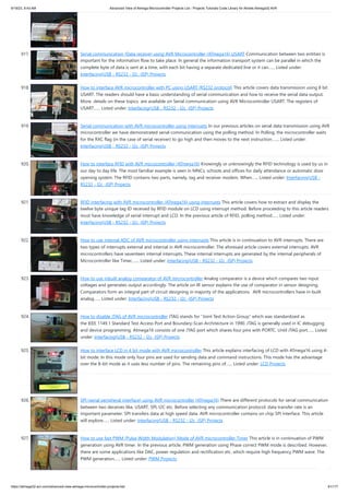9/19/23, 9:43 AM Advanced View of Atmega Microcontroller Projects List - Projects Tutorials Code Library for Atmels Atmega32 AVR
https://atmega32-avr.com/advanced-view-atmega-microcontroller-projects-list/ 81/177
917. Serial communication (Data receive) using AVR Microcontroller (ATmega16) USART Communication between two entities is
important for the information flow to take place. In general the information transport system can be parallel in which the
complete byte of data is sent at a time, with each bit having a separate dedicated line or it can…... Listed under:
Interfacing(USB - RS232 - I2c -ISP) Projects
918. How to interface AVR microcontroller with PC using USART (RS232 protocol) This article covers data transmission using 8 bit
USART. The readers should have a basic understanding of serial communication and how to receive the serial data output.
More details on these topics are available on Serial communication using AVR Microcontroller USART. The registers of
USART…... Listed under: Interfacing(USB - RS232 - I2c -ISP) Projects
919. Serial communication with AVR microcontroller using interrupts In our previous articles on serial data transmission using AVR
microcontroller we have demonstrated serial communication using the polling method. In Polling, the microcontroller waits
for the RXC flag (in the case of serial receiver) to go high and then moves to the next instruction.…... Listed under:
Interfacing(USB - RS232 - I2c -ISP) Projects
920. How to interface RFID with AVR microcontroller (ATmega16) Knowingly or unknowingly the RFID technology is used by us in
our day to day life. The most familiar example is seen in MNCs, schools and offices for daily attendance or automatic door
opening system. The RFID contains two parts, namely, tag and receiver modem. When…... Listed under: Interfacing(USB -
RS232 - I2c -ISP) Projects
921. RFID interfacing with AVR microcontroller (ATmega16) using interrupts This article covers how to extract and display the
twelve byte unique tag ID received by RFID module on LCD using interrupt method. Before proceeding to this article readers
must have knowledge of serial interrupt and LCD. In the previous article of RFID, polling method…... Listed under:
Interfacing(USB - RS232 - I2c -ISP) Projects
922. How to use internal ADC of AVR microcontroller using interrupts This article is in continuation to AVR interrupts. There are
two types of interrupts external and internal in AVR microcontroller. The aforesaid article covers external interrupts. AVR
microcontrollers have seventeen internal interrupts. These internal interrupts are generated by the internal peripherals of
Microcontroller like Timer,…... Listed under: Interfacing(USB - RS232 - I2c -ISP) Projects
923. How to use inbuilt analog comparator of AVR microcontroller Analog comparator is a device which compares two input
voltages and generates output accordingly. The article on IR sensor explains the use of comparator in sensor designing.
Comparators form an integral part of circuit designing in majority of the applications. AVR microcontrollers have in-built
analog…... Listed under: Interfacing(USB - RS232 - I2c -ISP) Projects
924. How to disable JTAG of AVR microcontroller JTAG stands for “Joint Test Action Group” which was standardized as
the IEEE 1149.1 Standard Test Access Port and Boundary-Scan Architecture in 1990. JTAG is generally used in IC debugging
and device programming. Atmega16 consists of one JTAG port which shares four pins with PORTC. Until JTAG port…... Listed
under: Interfacing(USB - RS232 - I2c -ISP) Projects
925. How to interface LCD in 4 bit mode with AVR microcontroller This article explains interfacing of LCD with ATmega16 using 4-
bit mode. In this mode only four pins are used for sending data and command instructions. This mode has the advantage
over the 8-bit mode as it uses less number of pins. The remaining pins of…... Listed under: LCD Projects
926. SPI (serial peripheral interface) using AVR microcontroller (ATmega16) There are different protocols for serial communication
between two deceives like, USART, SPI, I2C etc. Before selecting any communication protocol, data transfer rate is an
important parameter. SPI transfers data at high speed data. AVR microcontroller contains on chip SPI interface. This article
will explore…... Listed under: Interfacing(USB - RS232 - I2c -ISP) Projects
927. How to use fast PWM (Pulse Width Modulation) Mode of AVR microcontroller Timer This article is in continuation of PWM
generation using AVR timer. In the previous article, PWM generation using Phase correct PWM mode is described. However,
there are some applications like DAC, power regulation and rectification etc. which require high frequency PWM wave. The
PWM generation…... Listed under: PWM Projects
 