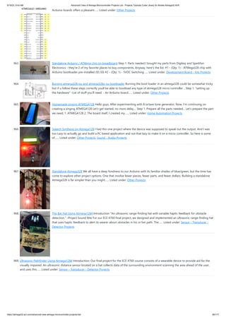 9/19/23, 9:43 AM Advanced View of Atmega Microcontroller Projects List - Projects Tutorials Code Library for Atmels Atmega32 AVR
https://atmega32-avr.com/advanced-view-atmega-microcontroller-projects-list/ 85/177
Arduino boards offers a pleasant…... Listed under: Other Projects
963. Standalone Arduino / ATMega chip on breadboard Step 1: Parts needed I bought my parts from Digikey and Sparkfun
Electronics - they're 2 of my favorite places to buy components. Anyway, here's the list: #1 - (Qty: 1) - ATMega328 chip with
Arduino bootloader pre-installed ($5.50) #2 - (Qty: 1) - 5VDC Switching…... Listed under: Development Board - Kits Projects
964. Burning atmega328-pu and atmega328p-pu bootloader Burning the boot loader in an atmega328 could be somewhat tricky
but if u follow these steps correctly youll be able to bootload any type of atmega328 micro controller .. Step 1: "setting up
the hardware" -List of stuff you'll need: - An Arduino board…... Listed under: Other Projects
965. Homemade singing ATMEGA128 Hello guys, After experimenting with 8 octave tone generator, Now, I'm continuing on
creating a singing ATMEGA128 Let's get started, no more delay.... Step 1: Prepare all the parts needed... Let's prepare the part
we need, 1. ATMEGA128 2. The board itself, I created my…... Listed under: Home Automation Projects
966. Speech Synthesis on Atmega128 I had this one project where the device was supposed to speak out the output. And I was
too Lazy to actually go and build a PC based application and not that lazy to make it on a micro controller. So here is some
of…... Listed under: Other Projects, Sound - Audio Projects
967. Standalone Atmega328 We all have a deep fondness to our Arduino with its familiar shades of blue/green, but the time has
come to explore other project options. One that involve fewer pieces, fewer parts, and fewer dollars. Building a standalone
Atmega328 is far simpler than you might…... Listed under: Other Projects
968. The Bat Hat Using Atmega1284 Introduction "An ultrasonic range-finding hat with variable haptic feedback for obstacle
detection." -Project Sound Bite For our ECE 4760 final project, we designed and implemented an ultrasonic range-finding hat
that uses haptic feedback to alert its wearer about obstacles in his or her path. The…... Listed under: Sensor - Transducer -
Detector Projects
969. Ultrasonic Pathfinder Using Atmega1284 Introduction: Our final project for the ECE 4760 course consists of a wearable device to provide aid for the
visually impaired. An ultrasonic distance sensor located on a hat collects data of the surrounding environment scanning the area ahead of the user,
and uses this…... Listed under: Sensor - Transducer - Detector Projects
 