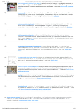 11/17/23, 11:31 AM Advanced View of Atmega Microcontroller Projects List - Projects Tutorials Code Library for Atmels Atmega32 AVR
https://atmega32-avr.com/advanced-view-atmega-microcontroller-projects-list/ 130/207
1330. Hard Drive Based AVR Programmer Using Mega163 The project which we are presenting is not the project we presented in
our proposal. We initially planned to build a WWVB time-code receiver, which would demodulate a 60 kHz signal and extract
an extremely precise time according to the National Institute of Standards and…... Listed under: Microcontroller Programmer
Projects
1331. Autonomous Car Introduction Our vehicle uses optical sensors to follow a line on the floor. Some autonomous vehicles used
in manufacturing use a similar concept. Following magnetic strips embedded in the factory floor. The versatility of an optical
design should be readily apparent. Since re-routing the vehicle…... Listed under: Car Projects
1332. Safety-sensor vehicle using Mega163 Introduction cars and vehicles have been integrated into society as one of the most
efficient, easiest, accessible means of transportation available. But while it is a convenient and common means of
transportation, it is also an incredibly dangerous mode of transport. Thousands of people die…... Listed under: Car Projects
1333. MP3 Player Using Atmel Mega103L Introduction Using MPEG Layer-3 compression, 40 MByte audio files have been
compressed to approximately 3.5 MBytes. With the wide availability of MP3 files via the Internet, portable MP3 players have
become increasingly popular. MP3 players are currently available that utilize either Compact Discs, SmartMedia, Compact…...
Listed under: Sound - Audio Projects
1334. Digital Music Synthesizer Using Atmel 90s8515 chip Introduction: Our ECE 476 Spring 2002 final project is a musical
synthesizer that mimics the sounds produced by a piano and a clarinet. We wanted to create a device that could produce
different musical signals by direct digital synthesis. Using Fourier analysis of the signals,…... Listed under: Sound - Audio
Projects
1335. The Rotating Globe Using Atmel Mega163 Introduction For years scientists and scholars alike have been plagued by one
common obstacle which, until now, has proven to be impossible to overcome. How do you find the country you want on a
globe? Sure, the easy answer is to just use the longitude…... Listed under: Motor Projects
1336. Spring 2002 Gmouse Using Atmel ATMEGA163 Introduction With all focus of computer technology advancement placed on
processors and memory, sometimes the most simple of components are overlooked. This is especially the case with the
mouse, a device that has changed very little since its conception by Xerox. It still retains its…... Listed under: Interfacing(USB -
RS232 - I2c -ISP) Projects
1337. Laser Tag Introduction What is Snipertag? Snipertag is a variation upon the very popular ‘Lasertag’ game. In 1986, a company
called Worlds of Wonder came up with the idea for a combat game that worked around a set of commercially produced toy
laser guns and sensors. As…... Listed under: Game - Entertainment Projects
1338. Fish: Video Controller Introduction: The basis of this project is to create the game fish on the Atmel board. In the game fish,
the big fish eat the small fish, so your job is to eat the fish smaller than you while not getting eaten by those bigger…... Listed
under: Game - Entertainment Projects, Video - Camera - Imaging Projects
1339. Fertilizer Feed Rate Controller Abstract For a final project for EE 476 at Cornell University under the instruction of Bruce Land I designed and built a
fertilizer flow rate control unit tailored to the needs of Lin Davidson. Instead of conventional mechanical drive methods, the delivery rate was
controlled…... Listed under: Home Automation Projects, Motor Projects
 