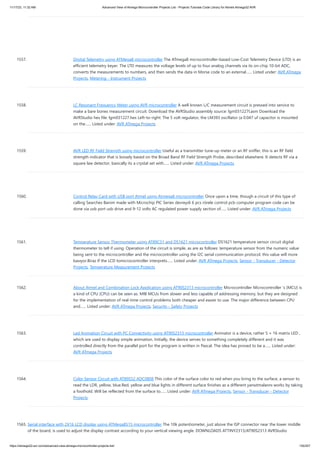 11/17/23, 11:32 AM Advanced View of Atmega Microcontroller Projects List - Projects Tutorials Code Library for Atmels Atmega32 AVR
https://atmega32-avr.com/advanced-view-atmega-microcontroller-projects-list/ 155/207
1557. Digital Telemetry using ATMega8 microcontroller The ATmega8 microcontroller-based Low-Cost Telemetry Device (LTD) is an
efficient telemetry keyer. The LTD measures the voltage levels of up to four analog channels via its on-chip 10-bit ADC,
converts the measurements to numbers, and then sends the data in Morse code to an external…... Listed under: AVR ATmega
Projects, Metering - Instrument Projects
1558. LC Resonant Frequency Meter using AVR microcontroller A well known L/C measurement circuit is pressed into service to
make a bare bones measurement circuit. Download the AVRStudio assembly source: lgm031227I.asm Download the
AVRStudio hex file: lgm031227.hex Left-to-right: The 5 volt regulator, the LM393 oscillator (a 0.047 uf capacitor is mounted
on the…... Listed under: AVR ATmega Projects
1559. AVR LED RF Field Strength using microcontroller Useful as a transmitter tune-up meter or an RF sniffer, this is an RF field
strength indicator that is loosely based on the Broad Band RF Field Strength Probe, described elsewhere. It detects RF via a
square law detector, basically its a crystal set with…... Listed under: AVR ATmega Projects
1560. Control Relay Card with USB port Atmel using Atmega8 microcontroller Once upon a time, though a circuit of this type of
calling Searches Banim made with Microchip PIC Series devreydi 6 pcs rörele control pcb computer program code can be
done via usb port usb drive and 9-12 volts AC regulated power supply section of…... Listed under: AVR ATmega Projects
1561. Temperature Sensor Thermometer using AT89C51 and DS1621 microcontroller DS1621 temperature sensor circuit digital
thermometer to tell if using. Operation of the circuit is simple, as are as follows: temperature sensor from the numeric value
being sent to the microcontroller and the microcontroller using the I2C serial communication protocol, this value will more
basıyor.Biraz If the LCD tomicrocontroller interprets…... Listed under: AVR ATmega Projects, Sensor - Transducer - Detector
Projects, Temperature Measurement Projects
1562. About Atmel and Combination Lock Application using AT90S2313 microcontroller Microcontroller Microcontroller 's (MCU) is
a kind of CPU (CPU) can be seen as. MIB MCUs from slower and less capable of addressing memory, but they are designed
for the implementation of real-time control problems both cheaper and easier to use. The major difference between CPU
and…... Listed under: AVR ATmega Projects, Security - Safety Projects
1563. Led Animation Circuit with PC Connectivity using AT90S2313 microcontroller Animator is a device, rather 5 × 16 matrix LED ,
which are used to display simple animation. Initially, the device serves to something completely different and it was
controlled directly from the parallel port for the program is written in Pascal. The idea has proved to be a…... Listed under:
AVR ATmega Projects
1564. Color Sensor Circuit with AT89S52 ADC0808 This color of the surface color to red when you bring to the surface, a sensor to
read the LDR, yellow, blue.Red, yellow and blue lights in different surface finishes as a different yansıtmalarını works by taking
a foothold. Will be reflected from the surface to…... Listed under: AVR ATmega Projects, Sensor - Transducer - Detector
Projects
1565. Serial interface with 2X16 LCD display using ATMega8515 microcontroller The 10k potentiometer, just above the ISP connector near the lower middle
of the board, is used to adjust the display contrast according to your vertical viewing angle. DOWNLOADS ATTINY2313/AT90S2313 AVRStudio
 