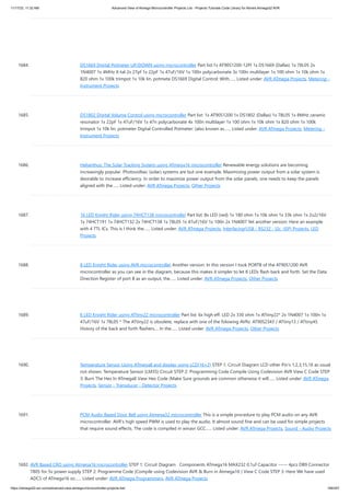 11/17/23, 11:32 AM Advanced View of Atmega Microcontroller Projects List - Projects Tutorials Code Library for Atmels Atmega32 AVR
https://atmega32-avr.com/advanced-view-atmega-microcontroller-projects-list/ 169/207
1684. DS1669 Digital Potmeter UP/DOWN using microcontroller Part list:1x AT90S1200-12PI 1x DS1669 (Dallas) 1x 78L05 2x
1N4007 1x 4MHz X-tal 2x 27pf 1x 22pF 1x 47uF/16V 1x 100n polycarbonate 3x 100n multilayer 1x 100 ohm 1x 10k ohm 1x
820 ohm 1x 100k trimpot 1x 10k lin. potmete DS1669 Digital Control: With…... Listed under: AVR ATmega Projects, Metering -
Instrument Projects
1685. DS1802 Digital Volume Control using microcontroller Part list: 1x AT90S1200 1x DS1802 (Dallas) 1x 78L05 1x 8MHz ceramic
resonator 1x 22pF 1x 47uF/16V 1x 47n polycarbonate 4x 100n multilayer 1x 100 ohm 1x 10k ohm 1x 820 ohm 1x 100k
trimpot 1x 10k lin. potmeter Digital Controlled Potmeter: (also known as…... Listed under: AVR ATmega Projects, Metering -
Instrument Projects
1686. Helianthus: The Solar Tracking System using ATmega16 microcontroller Renewable energy solutions are becoming
increasingly popular. Photovoltaic (solar) systems are but one example. Maximizing power output from a solar system is
desirable to increase efficiency. In order to maximize power output from the solar panels, one needs to keep the panels
aligned with the…... Listed under: AVR ATmega Projects, Other Projects
1687. 16 LED Knight Rider using 74HCT138 microcontroller Part list: 8x LED (red) 1x 180 ohm 1x 10k ohm 1x 33k ohm 1x 2u2/16V
1x 74HCT191 1x 74HCT132 2x 74HCT138 1x 78L05 1x 47uF/16V 1x 100n 2x 1N4007 Yet another version: Here an example
with 4 TTL ICs. This is I think the…... Listed under: AVR ATmega Projects, Interfacing(USB - RS232 - I2c -ISP) Projects, LED
Projects
1688. 8 LED Knight Rider using AVR microcontroller Another version: In this version I took PORTB of the AT90S1200 AVR
microcontroller as you can see in the diagram, because this makes it simpler to let 8 LEDs flash back and forth. Set the Data
Direction Register of port B as an output, the…... Listed under: AVR ATmega Projects, Other Projects
1689. 6 LED Knight Rider using ATtiny22 microcontroller Part list: 6x high eff. LED 2x 330 ohm 1x ATtiny22* 2x 1N4007 1x 100n 1x
47uF/16V 1x 78L05 * The ATtiny22 is obsolete, replace with one of the folowing AVRs: AT90S2343 / ATtiny13 / ATtiny45.
History of the back and forth flashers.... In the…... Listed under: AVR ATmega Projects, Other Projects
1690. Temperature Sensor Using ATmega8 and display using LCD(16×2) STEP 1: Circuit Diagram LCD other Pin's 1,2,3,15,16 as usual
not shown. Temperature Sensor (LM35) Circuit STEP 2: Programming Code Compile Using Codevision AVR View C Code STEP
3: Burn The Hex In ATmega8 View Hex Code (Make Sure grounds are common otherwise it will…... Listed under: AVR ATmega
Projects, Sensor - Transducer - Detector Projects
1691. PCM Audio Based Door Bell using Atmega32 microcontroller This is a simple procedure to play PCM audio on any AVR
microcontroller. AVR's high speed PWM is used to play the audio. It almost sound fine and can be used for simple projects
that require sound effects. The code is compiled in winavr GCC…... Listed under: AVR ATmega Projects, Sound - Audio Projects
1692. AVR Based CRO using Atmega16 microcontroller STEP 1: Circuit Diagram Components ATmega16 MAX232 0.1uf Capacitor ----- 4pcs DB9 Connector
7805 for 5v power supply STEP 2: Programme Code (Compile using Codevision AVR & Burn in Atmega16 ) View C Code STEP 3: Here We have used
ADC5 of ATmega16 so…... Listed under: AVR ATmega Programmers, AVR ATmega Projects
 
