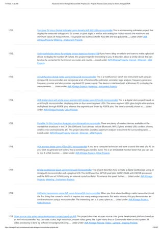 11/17/23, 11:32 AM Advanced View of Atmega Microcontroller Projects List - Projects Tutorials Code Library for Atmels Atmega32 AVR
https://atmega32-avr.com/advanced-view-atmega-microcontroller-projects-list/ 172/207
1711. Turn your TV into a Digital Voltmeter using Atmel’s AVR 90S1200 microcontroller This is an interesting voltmeter project that
display the measured voltage on a TV screen, in giant digits as well as with analog bar. It also records the maximum and
minimum values of measurements. The project was built by Alberto Ricci Bitti and was published…... Listed under: AVR
ATmega Projects, Metering - Instrument Projects
1712. A physical display device for website visitors based on Atmega168 If you have a blog or website and want to make a physical
device to display the number of visitors, this project might be interesting to you. It describes about a similar device that can
be directly connected to the internet via router and counts…... Listed under: AVR ATmega Projects, Internet - Ethernet - LAN
Projects
1713. A multifunction digital meter using Atmega128 microcontroller This is a multifunction bench test instrument built using an
Atmega128 microcontroller and incorporate a lot of functions like voltmeter, ammeter, logic analyzer, frequency generator,
frequency counter and also provides regulated DC power supply. This device is interfaced with a Windows PC to display the
measurements.…... Listed under: AVR ATmega Projects, Metering - Instrument Projects
1714. AVR digital clock with white seven segment LED display using ATtiny26 microcontroller This is a digital clock project based on
an ATtiny26 microcontroller, displaying time on four seven segment LEDs. The seven segment LEDs glow bright white and are
multiplexed through PORTB pins, whereas the segments are driven by PORTA pins. The time is normally shown in…... Listed
under: AVR ATmega Projects, Clock Projects
1715. Portable 2.4 GHz Spectrum Analyzer using Atmega8 microcontroller There are plenty of wireless devices available on the
market that broadcast in the 2.4 GHz ISM band. Such devices include Bluetooth, WiFi, Zigbee, wireless USB, cordless phones,
wireless mice and keyboards, etc. This project describes a wireless spectrum analyzer to examine the surrounding radio…...
Listed under: AVR ATmega Projects, Internet - Ethernet - LAN Projects
1716. VGA monitor tester using ATTiny2313 microcontroller If you are a computer technician and want to avoid the need of a PC on
your desk to generate test rasters, this is something you need to build. This is an embedded monitor tester that you can use
to test if a VGA monitor…... Listed under: AVR ATmega Projects, Other Projects
1717. Digital oscilloscope GLCD using Atmega32 microcontroller This project describes how to make a digital oscilloscope using an
Atmega32 microcontroller and a graphics LCD. The GLCD used has 64*128 pixel dots (GDM12864A with KS0108 processor)
and the AVR runs at 16 MHz using an external crystal oscillator. To enhance the speed further,…... Listed under: AVR ATmega
Projects, Metering - Instrument Projects
1718. AM radio transmission using AVR using Atmega324 microcontroller When you think about building a radio transmitter circuit,
the first thing that comes in mind is it requires too many analog components. But wait a minute, this guy demonstrates an
AM transmission using a microcontroller. The interesting part is it uses a plant as…... Listed under: AVR ATmega Projects,
Radio Projects
1719. Open source color video game development system based on AVR This project describes an open source color game development platform based on
an AVR microcontroller. You can code a color, high resolution, smooth video game, like Super Mario Bros or Commander Keen on this system. All
video processing is done by software in background using…... Listed under: AVR ATmega Projects, Video - Camera - Imaging Projects
 