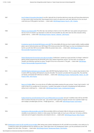 11/17/23, 11:32 AM Advanced View of Atmega Microcontroller Projects List - Projects Tutorials Code Library for Atmels Atmega32 AVR
https://atmega32-avr.com/advanced-view-atmega-microcontroller-projects-list/ 187/207
1847. How To Make A Grounding Wrist Band In my life i deal with lots of sensitive electronics every day and frying these electronics
is a big concern when touching them. Most people think its hard to fry electronics with static electricity. Its not, one touch
could send your $100 graphics card down…... Listed under: AVR ATmega Projects, How To - DIY - Projects
1848. Telnet to your Arduino/AVR! The other day I was wanting to check on one of my AVR's but I was upstairs and god knows it
was too much of a hassle to go downstairs to where the microcontroller was. But, there were two idle computers sitting
upstairs next to…... Listed under: AVR ATmega Projects, Internet - Ethernet - LAN Projects
1849. A protective case for the Atmel AVR Dragon using AVR This instructable will show you how to easily modify a readily available
plastic case to hold and protect your AVR Dragon PCB. Atmel promotes their AVR Dragon as a low cost development product
tool for use with their AVR microcrontollers. While the product does come…... Listed under: AVR ATmega Projects,
Microcontroller Programmer Projects
1850. Ghetto Development Environment Using Microcontrollers A while back, I posted up a quick and dirty "el cheapo" method of
getting started programming the Atmel AVR series chips: Ghetto Programmer (version 1.0) Since then, I've vamped, re-
vamped, and otherwise improved my setup. Thought it'd be nice to document it. The goal…... Listed under: AVR ATmega
Projects, Microcontroller Programmer Projects
1851. USB RFID Reading Keyboard using USnooBie video USB RFID Reading Keyboard Demo This is a step by step tutorial on how
to build a RFID tag reading USB keyboard using the USnooBie. This tutorial is provided with the project files. The code files
are heavily commented with references to relevant…... Listed under: AVR ATmega Projects, Interfacing(USB - RS232 - I2c -ISP)
Projects, RFID - NFC Projects
1852. New Jar of Fireflies When I ran across the Jar of Fireflies Instructable sometime this past summer, I knew I had to build it. Full
credit to Keso for an excellent set of instructions! I wouldn't have gotten to the point of developing the firefly behavior
without such a solid base for…... Listed under: AVR ATmega Projects, Game - Entertainment Projects
1853. FanBus Digital Fan and LED Interface for PC using ATMega168 microcontroller Last year I modified a blue LED fan with RGB
LED's to enhance the look of my server case. Last summer I built a gaming computer and ever since I wanted to light it up
with multiple controlled lights and fans. I finally figured out…... Listed under: AVR ATmega Projects, LED Projects
1854. Augmenting a Microcontroller using AVR Microcontrollers (MCUs) are fantastic little ICs that give an extra element of
versatility to your electronics, robotics or other project. But they're really not much use on their own. To function, all MCUs
need some sort of support components, and a board to live on…... Listed under: AVR ATmega Projects, Other Projects
1855. Development system for PIC and AVR microcontrollers After testing many systems development for PIC and AVR microcontrollers, none satisfy me. So
I created this system with breadboard that has satisfied me. Step 1: More space free In this development system, I put two protoboards turned 180
degrees from each other. The space…... Listed under: AVR ATmega Projects, Development Board - Kits Projects
 