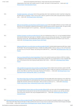 11/17/23, 11:32 AM Advanced View of Atmega Microcontroller Projects List - Projects Tutorials Code Library for Atmels Atmega32 AVR
https://atmega32-avr.com/advanced-view-atmega-microcontroller-projects-list/ 194/207
independently of each other. Each module consists of 4 “pixels”. Each pixel is 4 inches square and…... Listed under: AVR
ATmega Projects, Home Automation Projects
1910. The Multi-format Clock – Gift contest I tend to have good ideas when I don't need them but when I need them I always face
the black wall of no inspiration. I had to come up with an idea for a present for Jeff-O. After a long week without inspiration, I
came…... Listed under: AVR ATmega Projects, Clock Projects
1911. Make a 8×10 L.E.D Matrix using the Arduino and 4017 decade counter In this instructable I will show you how to build a quite
fancy 8 by 10 L.E.D matrix(with scrolling text and animations) using the Arduino and 4017 decade counter. This type of matrix
is easy to make and program and it is a good way…... Listed under: AVR ATmega Projects, LED Projects
1912. LED Binary Calculator using Microcontroller ATtiny2313 You can't calculate binary values "as is" on most handheld calculators
and using the windows one is just a pain, so i decided to make my very own (binary only) calculator. This calculator supports
all the basic functions like : NOT,OR,AND,XOR, addition,subtraction,multiplication,division and modulo. So join me as we…...
Listed under: AVR ATmega Projects, Calculator Projects, LED Projects
1913. Debugging AVR code in Linux with simavr using Microcontroller ATTiny85 I recently started programming AVR chips, namely
the ATTiny85. They can be programmed using C, compilers are readily available in Ubuntu, and you can do a LOT with them -
just search for avr on this site! Anyway, I was having some trouble with my…... Listed under: AVR ATmega Projects, RTOS - OS
Projects
1914. Power your Arduino/AVR with a Hand-Cranked Battery If you've ever wanted to power your Arduino or AVR from a battery
for development testing (batteries have different power delivery qualities than, say, transformed AC or even a regulated wall
wart in DC) testing but were tired of going through batteries (Hey, I admit…... Listed under: AVR ATmega Projects, Battery
Projects
1915. USB controlled home automation hack using Microcontroller ATmega8 Hack a wireless home automation system to be USB
controlled using two AVR microcontrollers! Check out the video! The system is really more responsive, but the browser on my
phone is slow. Skills ans tools There are two ways of hacking an RF remote to…... Listed under: AVR ATmega Projects, Home
Automation Projects, Interfacing(USB - RS232 - I2c -ISP) Projects
1916. Music Playing Alarm Clock using Microcontroller AT90USB1286 This Instructable will be about designing a music player from
using various building blocks. You will understand the communication between the microcontroller, memory, computer, LCD
display, RTC, IR remote, and the music file decoder. I will try my best to to teach you in a…... Listed under: AVR ATmega
Projects, Clock Projects, Game - Entertainment Projects, Sound - Audio Projects
1917. Rechargeable Battery Capacity Tester using Microcontroller ATMega168 Do you have a pile of AA rechargeable batteries in
your drawer? Some are old, some are new, but which sets would you bring with your camera on your next trip, and which
ones are past their useful life? I like using rechargeable batteries, but…... Listed under: AVR ATmega Projects, Metering -
Instrument Projects
1918. Mechanized Android Figure using Microcontroller ATtiny44A These Android figures are cute, but they don't actually do anything. Let's change that.
Have a look at the video: These are the steps to make an Android that reacts to sound, moves it's head, sends out Morse Code messages and displays
some cool light…... Listed under: Android Projects, AVR ATmega Projects, Internet - Ethernet - LAN Projects
 