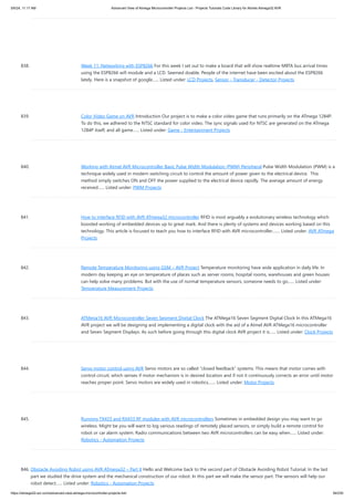838. Week 11: Networking with ESP8266 For this week I set out to make a board that will show realtime MBTA bus arrival times
using the ESP8266 wifi module and a LCD. Seemed doable. People of the internet have been excited about the ESP8266
lately. Here is a snapshot of google…... Listed under: LCD Projects, Sensor - Transducer - Detector Projects
839. Color Video Game on AVR Introduction Our project is to make a color video game that runs primarily on the ATmega 1284P.
To do this, we adhered to the NTSC standard for color video. The sync signals used for NTSC are generated on the ATmega
1284P itself, and all game…... Listed under: Game - Entertainment Projects
840. Working with Atmel AVR Microcontroller Basic Pulse Width Modulation (PWM) Peripheral Pulse Width Modulation (PWM) is a
technique widely used in modern switching circuit to control the amount of power given to the electrical device. This
method simply switches ON and OFF the power supplied to the electrical device rapidly. The average amount of energy
received…... Listed under: PWM Projects
841. How to interface RFID with AVR ATmega32 microcontroller RFID is most arguably a evolutionary wireless technology which
boosted working of embedded devices up to great mark. And there is plenty of systems and devices working based on this
technology. This article is focused to teach you how to interface RFID with AVR microcontroller.…... Listed under: AVR ATmega
Projects
842. Remote Temperature Monitoring using GSM – AVR Project Temperature monitoring have wide application in daily life. In
modern day keeping an eye on temperature of places such as server rooms, hospital rooms, warehouses and green houses
can help solve many problems. But with the use of normal temperature sensors, someone needs to go…... Listed under:
Temperature Measurement Projects
843. ATMega16 AVR Microcontroller Seven Segment Digital Clock The ATMega16 Seven Segment Digital Clock In this ATMega16
AVR project we will be designing and implementing a digital clock with the aid of a Atmel AVR ATMega16 microcontroller
and Seven Segment Displays. As such before going through this digital clock AVR project it is…... Listed under: Clock Projects
844. Servo motor control using AVR Servo motors are so called “closed feedback” systems. This means that motor comes with
control circuit, which senses if motor mechanism is in desired location and if not it continuously corrects an error until motor
reaches proper point. Servo motors are widely used in robotics,…... Listed under: Motor Projects
845. Running TX433 and RX433 RF modules with AVR microcontrollers Sometimes in embedded design you may want to go
wireless. Might be you will want to log various readings of remotely placed sensors, or simply build a remote control for
robot or car alarm system. Radio communications between two AVR microcontrollers can be easy when…... Listed under:
Robotics - Automation Projects
846. Obstacle Avoiding Robot using AVR ATmega32 – Part II Hello and Welcome back to the second part of Obstacle Avoiding Robot Tutorial. In the last
part we studied the drive system and the mechanical construction of our robot. In this part we will make the sensor part. The sensors will help our
robot detect…... Listed under: Robotics - Automation Projects
5/6/24, 11:17 AM Advanced View of Atmega Microcontroller Projects List - Projects Tutorials Code Library for Atmels Atmega32 AVR
https://atmega32-avr.com/advanced-view-atmega-microcontroller-projects-list/ 94/230
 