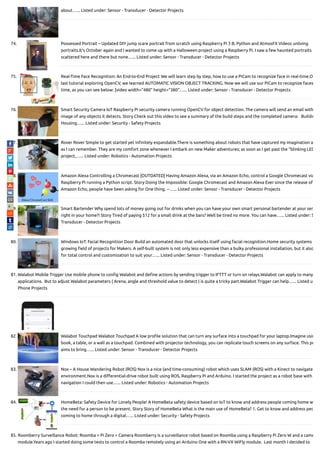 about…... Listed under: Sensor - Transducer - Detector Projects
74. Possessed Portrait – Updated DIY jump scare portrait from scratch using Raspberry Pi 3 B, Python and AtmosFX Videos unliving
portraits.It's October again and I wanted to come up with a Halloween project using a Raspberry Pi. I saw a few haunted portraits
scattered here and there but none…... Listed under: Sensor - Transducer - Detector Projects
75. Real-Time Face Recognition: An End-to-End Project We will learn step by step, how to use a PiCam to recognize face in real-time.O
last tutorial exploring OpenCV, we learned AUTOMATIC VISION OBJECT TRACKING. Now we will use our PiCam to recognize faces
time, as you can see below: [video width="480" height="380"…... Listed under: Sensor - Transducer - Detector Projects
76. Smart Security Camera IoT Raspberry Pi security camera running OpenCV for object detection. The camera will send an email with
image of any objects it detects. Story Check out this video to see a summary of the build steps and the completed camera:   Buildin
Housing…... Listed under: Security - Safety Projects
77. Rover Rover Simple to get started yet in nitely expandable.There is something about robots that have captured my imagination a
as I can remember. They are my comfort zone whenever I embark on new Maker adventures; as soon as I get past the “blinking LED
project,…... Listed under: Robotics - Automation Projects
78. Amazon Alexa Controlling a Chromecast [OUTDATED] Having Amazon Alexa, via an Amazon Echo, control a Google Chromecast via
Raspberry Pi running a Python script. Story Doing the Impossible: Google Chromecast and Amazon Alexa Ever since the release of
Amazon Echo, people have been asking for One thing. --…... Listed under: Sensor - Transducer - Detector Projects
79. Smart Bartender Why spend lots of money going out for drinks when you can have your own smart personal bartender at your ser
right in your home?! Story Tired of paying $12 for a small drink at the bars? Well be tired no more. You can have…... Listed under: S
Transducer - Detector Projects
80. Windows IoT: Facial Recognition Door Build an automated door that unlocks itself using facial recognition.Home security systems
growing eld of projects for Makers. A self-built system is not only less expensive than a bulky professional installation, but it also
for total control and customization to suit your…... Listed under: Sensor - Transducer - Detector Projects
81. Walabot Mobile Trigger Use mobile phone to con g Walabot and de ne actions by sending trigger to IFTTT or turn on relays.Walabot can apply to many
applications.  But to adjust Walabot parameters ( Arena, angle and threshold value to detect ) is quite a tricky part.Walabot Trigger can help…... Listed u
Phone Projects
82. Walabot Touchpad Walabot Touchpad A low pro le solution that can turn any surface into a touchpad for your laptop.Imagine usin
book, a table, or a wall as a touchpad. Combined with projector technology, you can replicate touch screens on any surface. This pr
aims to bring…... Listed under: Sensor - Transducer - Detector Projects
83. Nox – A House Wandering Robot (ROS) Nox is a nice (and time-consuming) robot which uses SLAM (ROS) with a Kinect to navigate
environment.Nox is a di erential-drive robot built using ROS, Raspberry Pi and Arduino. I started the project as a robot base with
navigation I could then use…... Listed under: Robotics - Automation Projects
84. HomeBeta: Safety Device for Lonely People! A HomeBeta safety device based on IoT to know and address people coming home w
the need for a person to be present. Story Story of HomeBeta What is the main use of HomeBeta? 1. Get to know and address peo
coming to home through a digital…... Listed under: Security - Safety Projects
85. Roomberry Surveillance Robot: Roomba + Pi Zero + Camera Roomberry is a surveillance robot based on Roomba using a Raspberry Pi Zero W and a came
module.Years ago I started doing some tests to control a Roomba remotely using an Arduino One with a RN-VX WiFly module.  Last month I decided to
 