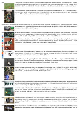1080. List of required material using raspberry pi Raspberry Pi 8GB SDHC Class 10 Card Nano Wi -Stick Flytron Navigatron I2C GPS 4cha
I2Csafe Bidirectional Logic Level Converter ADS1015 ADC Suppo A2212/13 1000KV Brushless Motor 10"x4.5 GF Propeller Set Oran
Stück 2 CW 2 CCW Flyduino HEXFET 20A Motor Controller Drotek IMU 10DOF:…... Listed under: Game - Entertainment Projects
1081. Control home devices with Bluemix Internet of Things (Part 2) Part 2: Con guring the Raspberry Pi This is a continuation of Part 1
Controlling home devices with Bluemix Internet Of Things  If you haven’t read Part 1, please do that rst… In Part 1 we got the ele
work out of the way.  We…... Listed under: Home Automation Projects
1082. Build your own internet radio This Instructables shows you how to build an internet radio (listen to jazz, house music, rock, salsa...) in less than 30 minute
without any technical knowledge nor soldering. The radio uses a raspberry Pi as hardware, a ready to ash le to write a SDCard…
Listed under: Internet - Ethernet - LAN Projects
1083. A Great I/O expansion Shield for RaspberryPi based on I2C Today we introduce a I/O expansion shield for Raspberry Pi which allow
to extend the number of digital inputs and outputs available for our applications. [See also our previous I/O expander for Arduino]
having published the LCD display and GSM expansion shield we…... Listed under: LCD Projects
1084. Trigger a Webcam with a button and Raspberry Pi This instructable will show how to trigger a webcam using Raspberry and a push
button. A bash script run at startup and it launch a Python script that survey the GPIO port. When the button is pressed, a "fswebc
command runs. Step 1: Materials -…... Listed under: Video - Camera - Imaging Projects
1085. Adafruit Ultimate GPS on the Raspberry Pi How easy is it to get your Raspberry Pi eavesdropping on satellites 20,000 km up in the
Wonderfully easy thanks to Linux, and a ordable thanks to Adafruit's Ultimate GPS Breakout! This quick learning guide will show y
everything you need to do to add…... Listed under: GPS Based Projects
1086. Adafruit FONA using raspberry pi, Ring, Ring! Who's that callin'? It's your breadboard! Introducing Adafruit FONA MiniGSM, an ado
all-in-one cellular phone module that lets you add voice, text, SMS and data to your project in an adorable little package. This mod
measure only 1.75"x1.25" but packs a surprising amount…... Listed under: Phone Projects
1087. Network Interface Failover using FONA Do you hate it when the internet goes down in your area?  Do you want to be noti ed whe
internet goes down when you are away from home?  Do you have a project that needs 100% internet availability where you would
to be noti ed…... Listed under: Interfacing(USB - RS232 - I2c -ISP) Projects
1088. Raspberry Pi orchestration In this Instructable I would like to share my personal work- ow for working with headless Raspberry Pi
are interested in automating the setup and deployment process for one Pi or many this is the post for you. All the code is available
Listed under: Interfacing(USB - RS232 - I2c -ISP) Projects
1089. Web Enabled PIXEL on Raspberry Pi The PIXEL kit from LED:ART consists of an RGB LED matrix, a IOIO Mint Bluetooth microcontro
drive the matix, and some software to give instructions to the IOIO for what to display. Originally, only an Android and PC based
software was available.  Now, web…... Listed under: Internet - Ethernet - LAN Projects
1090. TMP006 Temperature Sensor Python Library using Raspberry pi, Are you looking for an easy way to measure the temperature of s
attach a sensor directly to it?  Consider using a non-contact temperature sensor like the TMP006!  This sensor reads the infra-red
radiation, or heat, emitted from an object and can…... Listed under: Sensor - Transducer - Detector Projects, Temperature Measure
Projects
1091. Running OpenGL-based Games & Emulators on Adafruit PiTFT Displays using Raspberry pi The Ideal: Adafruit’s PiTFT displays are r
sharp. Whereas small composite screens on the Raspberry Pi usually require some video scaling (resulting in blurriness), PiTFT use
 