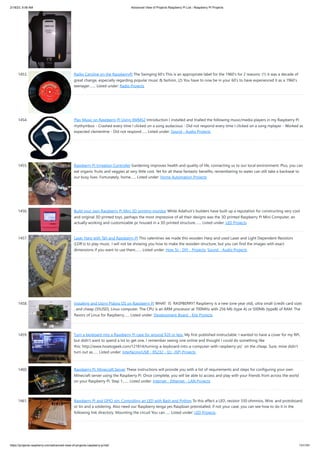 2/18/23, 9:56 AM Advanced View of Projects Raspberry Pi List - Raspberry PI Projects
https://projects-raspberry.com/advanced-view-of-projects-raspberry-pi-list/ 131/181
1453. Radio Caroline on the RaspberryPi The Swinging 60's This is an appropriate label for the 1960's for 2 reasons: (1) it was a decade of
great change, especially regarding popular music & fashion, (2) You have to now be in your 60's to have experienced it as a 1960's
teenager.…... Listed under: Radio Projects
1454. Play Music on Raspberry Pi Using XMMS2 Introduction I installed and trialled the following music/media players in my Raspberry Pi:
rhythymbox - Crashed every time I clicked on a song audacious - Did not respond every time I clicked on a song mplayer - Worked as
expected clementine - Did not respond…... Listed under: Sound - Audio Projects
1455. Raspberry Pi Irrigation Controller Gardening improves health and quality of life, connecting us to our local environment. Plus, you can
eat organic fruits and veggies at very little cost. Yet for all these fantastic benefits, remembering to water can still take a backseat to
our busy lives. Fortunately, home…... Listed under: Home Automation Projects
1456. Build your own Raspberry Pi Mini 3D printing monitor While Adafruit’s builders have built up a reputation for constructing very cool
and original 3D printed toys, perhaps the most impressive of all their designs was the 3D printed Raspberry Pi Mini Computer, an
actually working and customizable pc housed in a 3D printed structure.…... Listed under: LED Projects
1457. Laser Harp with Tah and Raspberry-Pi This valentines we made this wooden Harp and used Laser and Light Dependent Resistors
(LDR's) to play music. I will not be showing you how to make the wooden structure, but you can find the images with exact
dimensions if you want to use them.…... Listed under: How To - DIY - Projects, Sound - Audio Projects
1458. Installing and Using Pidora OS on Raspberry Pi WHAT IS RASPBERRY? Raspberry is a new (one year old), ultra small (credit card size)
, and cheap (35USD), Linux computer. The CPU is an ARM processor at 700MHz with 256 Mb (type A) or 500Mb (typeB) of RAM. The
flavors of Linux for Raspberry…... Listed under: Development Board - Kits Projects
1459. Turn a keyboard into a Raspberry Pi case for around $20 or less. My first published instructable. I wanted to have a cover for my RPi,
but didn't want to spend a lot to get one. I remember seeing one online and thought I could do something like
this: http://www.howtogeek.com/121814/turning-a-keyboard-into-a-computer-with-raspberry-pi/ on the cheap. Sure, mine didn't
turn out as…... Listed under: Interfacing(USB - RS232 - I2c -ISP) Projects
1460. Raspberry Pi: Minecraft Server These instructions will provide you with a list of requirements and steps for configuring your own
Minecraft server using the Raspberry Pi. Once complete, you will be able to access and play with your friends from across the world
on your Raspberry Pi. Step 1:…... Listed under: Internet - Ethernet - LAN Projects
1461. Raspberry PI and GPIO pin: Controlling an LED with Bash and Python To this effect a LED, resistor 330 ohmnios, Wire, and protoboard,
or tin and a soldering. Also need our Raspberry tenga yes Raspbian preinstalled, if not your case, you can see how to do it in the
following link directory. Mounting the circuit You can…... Listed under: LED Projects
 