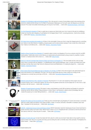 2/18/23, 9:56 AM Advanced View of Projects Raspberry Pi List - Raspberry PI Projects
https://projects-raspberry.com/advanced-view-of-projects-raspberry-pi-list/ 66/181
753. Raspberry PI I/O Breakout cable and plugboard adaptor This is the second is a series of Instructables aimed at documenting all the
electronics-related activities that go on at So Make It; Southampton Makerspace (on the South coast, UK) Requests are more than
welcome! This simple Instructable intentionally goes into way too much detail,…... Listed under: Development Board - Kits Projects
754. Toy Truck Powered by Raspberry Pi Here is a great way to impress your fiends when your out an' about at the park, by modifying a
broken toy Truck/Car with a Raspberry Pi and Adafruit's DC & Stepper Motor Pi HAT , to existing electronics . And for the controller
to…... Listed under: Robotics - Automation Projects
755. DIY cheap glove controller and propeller car HI there, In this instructable I'll show you how to make the cheapest glove for controlling
your robots or any other Arduino or raspberry pi based projects and for demonstration example I'll also include how a little tutorial
how I made car controlled by this…... Listed under: Robotics - Automation Projects
756. Reading a Rotary Encoder from a Raspberry Pi I wanted to attach a knob to my Raspberry Pi to act as a vol­
ume con­
trol for my MPD
based jukebox. Tra­
di­
tion­
ally vol­
ume con­
trol devices are imple­
mented with poten­
tiome­
ters act­
ing as inputs for ampli­
fiers. A poten­
‐
tiome­
ter is a hard­
ware device with a knob or a…... Listed under: Other Projects
757. Build your Internet Controlled Video-Streaming Robot with Arduino and Raspberry Pi <The Instructable and the code are ready.
Enjoy! Leave a comment with you feedback!> I'm @RedPhantom (aka LiquidCrystalDisplay / Itay), a 14 years old student from Israel
learning in the Max Shein Junior High School for Advanced Science and Mathematics. I'm making this project for…... Listed under:
Robotics - Automation Projects
758. Neon A Shop Open/Closed Makerspace Sign on Raspberry Pi 2 (El Paso, TX) Neon is the name we gave to the open/closed sign we
have at the entrance of our makerspace. This sign is not only an open/closed sign but it does a whole lot of things. At the
makerspace we currently have access keys so this lets…... Listed under: Temperature Measurement Projects
759. Netbook Laptop Build for $ 160 – Raspberry Pi Powered. Hey Everyone! I'm 13, and I was inspired by online projects and cool
computer builds to see if I could build a laptop. This may not be the greatest tutorial ever, but this laptop has 512 mb of ram, a 1ghz
processor, with wifi, around…... Listed under: LCD Projects
760. Raspberry Pi based answering Ganesha This project is about using Raspberry pi with USB microphone and Speaker for interactive
answering machine. We are calling it Talking Ganesha. In Hindu Culture , God Ganesha is called as God of Knowledge. We have
created this project just to create Talking Ganesha in…... Listed under: Sound - Audio Projects
761. Raspberry Pi. Create your first Connected Light Create your first connected light using Raspberry Pi. Control and monitor a connected
light from mobile, tablet and desktop using Lelylan & MQTT. It takes 15 minutes | $36 (eth) or $44 (WiFi) in hardware | basic level.
Step 1: Hardware For this tutorial you…... Listed under: LED Projects
762. HACCSY – Hackerspace Access Control and Check in System HACCSY abreviation stands for Hackerspace Access Control and Check in
System and that’s pretty much what it does. HACCSY app is meant to run on a RaspberryPi that’s connected to internet and the front
door electric strike lock. It does the job of a simple…... Listed under: LCD Projects
763. Raspberry Pi 4x4x4 LED Cube I've been fascinated with LED cubes for a while now, but haven't been able to bring myself to build an
Arduino-based cube. They turn on quickly and nicely, yes, but writing the code is a horrible mess of bits and bytes. The Raspberry Pi's
Python-based…... Listed under: LED Projects
 
