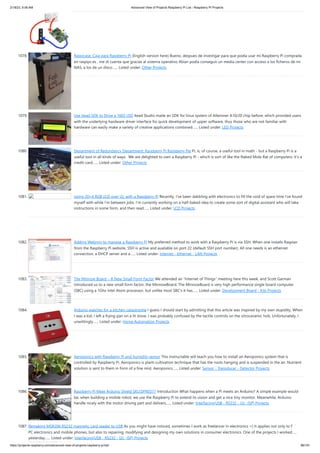 2/18/23, 9:56 AM Advanced View of Projects Raspberry Pi List - Raspberry PI Projects
https://projects-raspberry.com/advanced-view-of-projects-raspberry-pi-list/ 96/181
1078. Raspicase: Caja para Raspberry Pi (English version here) Bueno, despues de investigar para que podía usar mi Raspberry Pi comprada
en raspipc.es , me di cuenta que gracias al sistema operativo Xbian podía conseguir un media center con acceso a los ficheros de mi
NAS, a los de un disco…... Listed under: Other Projects
1079. Use Itead SDK to Drive a 1602 LED Itead Studio made an SDK for linux system of Allwinner A10/20 chip before, which provided users
with the underlying hardware driver interface for quick development of upper software, thus those who are not familiar with
hardware can easily make a variety of creative applications combined…... Listed under: LED Projects
1080. Department of Redundancy Department: Raspberry Pi Raspberry Pie Pi, is, of course, a useful tool in math - but a Raspberry Pi is a
useful tool in all kinds of ways. We are delighted to own a Raspberry Pi - which is sort of like the Naked Mole Rat of computers: it's a
credit-card…... Listed under: Other Projects
1081. Using 20×4 RGB LCD over i2c with a Raspberry Pi Recently, I’ve been dabbling with electronics to fill the void of spare time I’ve found
myself with while I’m between jobs. I’m currently working on a half-baked idea to create some sort of digital assistant who will take
instructions in some form, and then read…... Listed under: LCD Projects
1082. Adding Webmin to manage a Raspberry Pi My preferred method to work with a Raspberry Pi is via SSH. When one installs Raspian
from the Raspberry Pi website, SSH is active and available on port 22 (default SSH port number). All one needs is an ethernet
connection, a DHCP server and a…... Listed under: Internet - Ethernet - LAN Projects
1083. The Minnow Board – A New Small Form Factor We attended an "Internet of Things" meeting here this week, and Scott Garman
introduced us to a new small form factor, the MinnowBoard. The MinnowBoard is very high performance single board computer
(SBC) using a 1Ghz Intel Atom processor, but unlike most SBC's it has…... Listed under: Development Board - Kits Projects
1084. Arduino watches for a kitchen catastrophe I guess I should start by admitting that this article was inspired by my own stupidity. When
I was a kid, I left a frying pan on a lit stove. I was probably confused by the tactile controls on the vitroceramic hob. Unfortunately, I
unwittingly…... Listed under: Home Automation Projects
1085. Aeroponics with Raspberry Pi and humidity sensor This instructable will teach you how to install an Aeroponics system that is
controlled by Raspberry Pi. Aeroponics is plant-cultivation technique that has the roots hanging and is suspended in the air. Nutrient
solution is sent to them in form of a fine mist. Aeroponics…... Listed under: Sensor - Transducer - Detector Projects
1086. Raspberry Pi Meet Arduino Shield SKU:DFR0311 Introduction What happens when a Pi meets an Arduino? A simple example would
be, when building a mobile robot, we use the Raspberry Pi to extend its vision and get a nice tiny monitor. Meanwhile, Arduino
handle nicely with the motor driving part and delivers…... Listed under: Interfacing(USB - RS232 - I2c -ISP) Projects
1087. Remaking MSR206 RS232 magnetic card reader to USB As you might have noticed, sometimes I work as freelancer in electronics =) It applies not only to fixing
PC electronics and mobile phones, but also to repairing, modifying and designing my own solutions in consumer electronics. One of the projects I worked on
yesterday…... Listed under: Interfacing(USB - RS232 - I2c -ISP) Projects
 