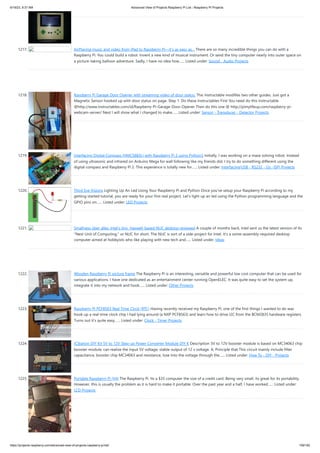 6/19/23, 9:37 AM Advanced View of Projects Raspberry Pi List - Raspberry PI Projects
https://projects-raspberry.com/advanced-view-of-projects-raspberry-pi-list/ 109/182
1217. AirPlaying music and video from iPad to Raspberry Pi—it’s as easy as… There are so many incredible things you can do with a
Raspberry Pi. You could build a robot. Invent a new kind of musical instrument. Or send the tiny computer nearly into outer space on
a picture-taking balloon adventure. Sadly, I have no idea how…... Listed under: Sound - Audio Projects
1218. Raspberry Pi Garage Door Opener with streaming video of door status. This Instructable modifies two other guides. Just got a
Magnetic Sensor hooked up with door status on page. Step 1: Do these Instructables First You need do this Instructable
@http://www.instructables.com/id/Raspberry-Pi-Garage-Door-Opener Then do this one @ http://pimylifeup.com/raspberry-pi-
webcam-server/ Next I will show what I changed to make…... Listed under: Sensor - Transducer - Detector Projects
1219. Interfacing Digital Compass (HMC5883L) with Raspberry Pi 2 using Python3 Initially, I was working on a maze solving robot. Instead
of using ultrasonic and infrared on Arduino Mega for wall following like my friends did, I try to do something different using the
digital compass and Raspberry Pi 2. This experience is totally new for…... Listed under: Interfacing(USB - RS232 - I2c -ISP) Projects
1220. Third Eye Visions Lighting Up An Led Using Your Raspberry Pi and Python Once you've setup your Raspberry Pi according to my
getting started tutorial, you are ready for your first real project. Let's light up an led using the Python programming language and the
GPIO pins on…... Listed under: LED Projects
1221. Smallness über alles: Intel’s tiny, Haswell-based NUC desktop reviewed A couple of months back, Intel sent us the latest version of its
"Next Unit of Computing," or NUC for short. The NUC is sort of a side-project for Intel. It's a some-assembly-required desktop
computer aimed at hobbyists who like playing with new tech and…... Listed under: Ideas
1222. Wooden Raspberry Pi picture frame The Raspberry Pi is an interesting, versatile and powerful low cost computer that can be used for
various applications. I have one dedicated as an entertainment center running OpenELEC. It was quite easy to set the system up,
integrate it into my network and hook…... Listed under: Other Projects
1223. Raspberry Pi PCF8563 Real Time Clock (RTC) Having recently received my Raspberry Pi, one of the first things I wanted to do was
hook up a real-time clock chip I had lying around (a NXP PCF8563) and learn how to drive I2C from the BCM2835 hardware registers.
Turns out it’s quite easy…... Listed under: Clock - Timer Projects
1224. ICStation DIY Kit 5V to 12V Step-up Power Converter Module DIY K Description 5V to 12V booster module is based on MC34063 chip
booster module, can realize the input 5V voltage, stable output of 12 v voltage. A, Principle that This circuit mainly include filter
capacitance, booster chip MC34063 and resistance, lose Into the voltage through the…... Listed under: How To - DIY - Projects
1225. Portable Raspberry Pi (V4) The Raspberry Pi. Its a $35 computer the size of a credit card. Being very small, its great for its portability.
However, this is usually the problem as it is hard to make it portable. Over the past year and a half, I have worked…... Listed under:
LCD Projects
 