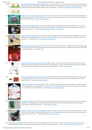 6/19/23, 9:37 AM Advanced View of Projects Raspberry Pi List - Raspberry PI Projects
https://projects-raspberry.com/advanced-view-of-projects-raspberry-pi-list/ 74/182
842. Monitoring My Central Heating Boiler Hardware Since I was replacing the PC with a Pi, I have only listed the Pi-specific hardware here
because the relay unit remains the same: Model B Pi Piface Digital interface card Dallas Semiconductor (Maxim) DS9490R 1-Wire USB
adapter Dallas Semiconductor (Maxim) DS18S20 1-Wire thermometers…... Listed under: Temperature Measurement Projects
843. PROJECT 2 – Driving a Liquid Crystal Display Introduction You can use the Pi to drive a Liquid Crystal Display (LCD) to display all sorts
of information: it could be date, time, system status, disk utilisation, MAC and IP address, etc. The most common LCD is one based on
the Hitachi HD44780 chip.…... Listed under: LCD Projects
844. Raspberry Pi on a Portable B&W CRT Last week at hacklab.to, my friend Igor brought in a Panasonic TR-1030P. This is a black and
white CRT, with an astonishingly small 35mm (1.37") screen diagonal, circa 1984. A great find for $5 at Value Village. A good set of
teardown pictures can be…... Listed under: Interfacing(USB - RS232 - I2c -ISP) Projects
845. Raspberry Pi Temperature Sensor A few weeks ago, I purchased a Raspberry Pi. After reading Eben Upton’s Raspberry Pi User Guide,
particularly the two chapters on which he focuses attention on the GPIO, I had an idea for my first project. The post covers the first
iteration of a…... Listed under: Sensor - Transducer - Detector Projects
846. Building a Raspberry Pi Cluster – Part 1 Once upon a time... So this is how this story began... The Raspberry Pi has fascinated us geeks
from the time it was first announced. We were thrilled to hear that Eben will be presenting at WSO2Con, and even more thrilled when
Sanjiva suggested that…... Listed under: Ideas
847. Raspberry Pi Flashing Led Simple Circuit Diagram Raspberry pi blog - news, announcements, ideas, Looking for raspberry pi news,
product announcements, fun project ideas, and stories from the global pi community? read the official raspberry pi blog.. Raspberry
pi : adafruit industries, unique & fun diy, Adafruit's goal to help the world…... Listed under: LED Projects
848. Talking to a Bluetooth Serial Module with a Raspberry Pi Bluetooth is a very low cost and flexible way to add wireless communication
to your projects. However, it can also be a bit tricky to set up. In this post we show you how to set up a Raspberry Pi with a USB
Bluetooth dongle…... Listed under: Bluetooth Projects
849. Raspberry Pi powered heating controller (Part 1) TL;DR: It should be fairly straight forward to add a Raspberry Pi controlled heating
and hot water system to a standard UK domestic set up and, more importantly, remove it again without messing with the existing set
up. As a minimum you’ll need a Raspberry…... Listed under: Home Automation Projects
850. LED candle with Raspberry Pi The General Purpose Input/Output pins (GPIO) give you power to interact with the real world using your
Raspberry Pi. This project will get you comfortable with using the GPIO pins, which will form the backbone of the final project.
Traditionally the ‘Hello World’ program for…... Listed under: LED Projects
851. Raspberry Pi Webcam Robot – Best Video Streaming Tutorial It is always cool to add a camera to your remote controlled car or robot,
so that you can see where its heading exactly and probably use a wifi enabled smartphone or tablet to view the video as well.Its very
simple now to do this using a…... Listed under: Robotics - Automation Projects
852. Control Your Pi with Webiopi Webiopi is a fantastic framework for controlling your RPi over the web. I found it a steep learning curve, but once you’ve got head
around a few ideas it provides a very powerful way of bringing your RPi to life. I am primarily using it…... Listed under: Interfacing(USB - RS232 - I2c -ISP)
 