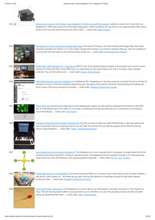 6/19/23, 9:37 AM Advanced View of Projects Raspberry Pi List - Raspberry PI Projects
https://projects-raspberry.com/advanced-view-of-projects-raspberry-pi-list/ 94/182
1061. Simple way to control 12V DC Motor using Raspberry Pi’s GPIO port and NPN transistor I needed to control a DC motor from my
Raspberry Pi’s GPIO port as part of my time-lapse dolly project. I had to be able to turn the motor on for approximately 150ms which
would in turn move the dolly along by 3mm. Parts 12VDC…... Listed under: Motor Projects
1062. Best Raspberry Pi home automation tutorial: Web based The Internet Of Things is the most trending technology today that stands
alongside wearables and robotics. It is a very simple concept where devices in our home or wherever they are , have the capability to
communicate with each other via the internet.Usually sensors are…... Listed under: Home Automation Projects
1063. Digital Music Stand: Raspberry Pi + Touchscreen IMSLP is one of the greatest things to happen in the classical music world in recent
memory. For those who don't know, IMSLP.org is an online library of any and all sheet music that is no longer under copyright
protection. You can find pretty much…... Listed under: Sound - Audio Projects
1064. Hello World Program using Qt in Raspberry Pi Installing the QT in Raspberry pi is very easy using the command line, but it will take 30
minutes to 4 hours to finish the installation depending upon the speed of the internet connection. Downloading and installing the
fourth version, QT4 using commands are already…... Listed under: Raspberry Programmer Projects
1065. Debug GPIO with LED During the daily device driver development routine, we often need to understand the behavior of the GPIO
pins to understand if there is I2C traffic or if our driver is handling the coming interrupts and so on. Sometimes is not enough to
mount the debugfs…... Listed under: LED Projects
1066. Raspberry Pi RetroPie Gaming Station (Optimized for N64) Do you want to relive your N64 childhood days or like older games and
want to play Zork? How are we going to do this you say? Well, this tutorial is for you! We are going to build a RetroPie Gaming
station using a Raspberry…... Listed under: Game - Entertainment Projects
1067. How to Read Inputs Using Signal in Raspberry Pi The Raspberry pi is a mini computer which is designed in a single board with all the
essential components required for running an operating system. The Raspberrypi board is powerful enough to run large operating
systems like Linux, Mac and Windows. Linux operating systems especially…... Listed under: How To - DIY - Projects
1068. Python Web Server for your Raspberry Pi You know some basic Python or you want to learn some and you want to make a website, a
web server, a web crawler, etc. - But where do you start? Services like Heliohost or Vlexofree are great for free Python website
hosting, but they…... Listed under: Raspberry Programmer Projects
1069. How to Use Timer in Raspberry Pi The Raspberry pi is a device which uses the Broadcom controller chip which is a SoC (System on
Chip). This SoC has the powerful ARM11 processor which runs on 700 MHz at its core. This powerful processor and the controller
having the peripherals like timers,…... Listed under: Clock - Timer Projects
 