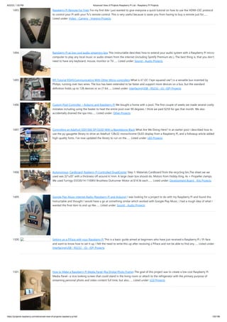8/22/23, 1:00 PM Advanced View of Projects Raspberry Pi List - Raspberry PI Projects
https://projects-raspberry.com/advanced-view-of-projects-raspberry-pi-list/ 135/186
1493. Raspberry Pi Remote For Free! For my first ible I just wanted to give everyone a quick tutorial on how to use the HDMI-CEC protocol
to control your Pi with your Tv's remote control. This is very useful because is saves you from having to buy a remote just for…...
Listed under: Video - Camera - Imaging Projects
1494. Raspberry Pi as low-cost audio streaming box This instructable describes how to extend your audio system with a Raspberry Pi micro-
computer to play any local music or audio stream from the internet (including Spotify Premium etc.). The best thing is, that you don't
need to have any keyboard, mouse, monitor or TV…... Listed under: Sound - Audio Projects
1495. RPi Tutorial EGHS:Communicating With Other Micro-controllers What is it? I2C ("eye squared cee") is a versatile bus invented by
Philips, running over two wires. The bus has been extended to be faster and support more devices on a bus, but the standard
definition holds up to 128 devices or so (7-bit…... Listed under: Interfacing(USB - RS232 - I2c -ISP) Projects
1496. Custom Pool Controller – Arduino and Raspberry Pi We bought a home with a pool. The first couple of weeks we made several costly
mistakes including using the heater to heat the entire pool over 90 degrees. I think we paid $250 for gas that month. We also
accidentally drained the spa into…... Listed under: Other Projects
1497. Controlling an Adafruit SSD1306 SPI OLED With a Beaglebone Black What Are We Doing Here? In an earlier post I described how to
use the py-gaugette library to drive an Adafruit 128x32 monochrome OLED display from a Raspberry Pi, and a followup article added
high-quality fonts. I’ve now updated the library to run on the…... Listed under: LED Projects
1498. Autonomous, Cardboard, Rasberry Pi Controlled QuadCopter Step 1: Materials Cardboard from the recycling bin,The sheet we we
used was 32"x20" with a thickness off around 4.1mm. A large clean box should do. Motors from Hobby King, 4x + Propeller clamps,
We used Turnigy D3530/14 1100KV Brushless Outrunner Motor at $14.56 each.…... Listed under: Development Board - Kits Projects
1499. Google Play Music Internet Radio (Raspberry Pi and Arduino) I was looking for a project to do with my Raspberry Pi and found this
Instructable and thought I would have a go at something similar which worked with Google Play Music. I had a rough idea of what I
wanted the final item to end up like…... Listed under: Sound - Audio Projects
1500. Setting up a PiFace with your Raspberry Pi This is a basic guide aimed at beginners who have just received a Raspberry Pi / Pi-face
and want to know how to set it up, I felt the need to write this up after receiving a PiFace and not be able to find any…... Listed under:
Interfacing(USB - RS232 - I2c -ISP) Projects
1501. How to Make a Raspberry Pi Media Panel (fka Digital Photo Frame) The goal of this project was to create a low cost Raspberry Pi
Media Panel--a nice looking screen that could stand in the living room or attach to the refrigerator with the primary purpose of
streaming personal photo and video content full time, but also…... Listed under: LCD Projects
 