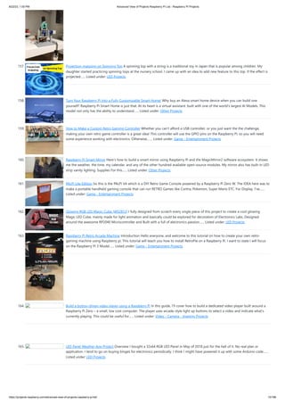 8/22/23, 1:00 PM Advanced View of Projects Raspberry Pi List - Raspberry PI Projects
https://projects-raspberry.com/advanced-view-of-projects-raspberry-pi-list/ 15/186
157. Projection-mapping on Spinning Top A spinning top with a string is a traditional toy in Japan that is popular among children. My
daughter started practicing spinning tops at the nursery school. I came up with an idea to add new feature to this top. If the effect is
projected…... Listed under: LED Projects
158. Turn Your Raspberry Pi Into a Fully Customizable Smart Home! Why buy an Alexa smart home device when you can build one
yourself? Raspberry Pi Smart Home is just that. At its heart is a virtual assistant. built with one of the world's largest AI Models. This
model not only has the ability to understand…... Listed under: Other Projects
159. How to Make a Custom Retro Gaming Controller Whether you can't afford a USB controller, or you just want the the challenge,
making your own retro game controller is a great idea! This controller will use the GPIO pins on the Raspberry Pi, so you will need
some experience working with electronics. Otherwise,…... Listed under: Game - Entertainment Projects
160. Raspberry Pi Smart Mirror Here's how to build a smart mirror using Raspberry Pi and the MagicMirror2 software ecosystem. It shows
me the weather, the time, my calendar, and any of the other hundred available open-source modules. My mirror also has built-in LED
strip vanity lighting. Supplies For this…... Listed under: Other Projects
161. PALPi Lite Edition So this is the PALPi V4 which is a DIY Retro Game Console powered by a Raspberry Pi Zero W. The IDEA here was to
make a portable handheld gaming console that can run RETRO Games like Contra, Pokemon, Super Mario ETC. For Display, I've…...
Listed under: Game - Entertainment Projects
162. Glowing RGB LED Magic Cube (WS2812) I fully designed from scratch every single piece of this project to create a cool glowing
Magic LED Cube, mainly made for light animation and basically could be explored for decoration of Electronics Labs. Designed
around the awesome RP2040 Microcontroller and Built with a full of electronics passion…... Listed under: LED Projects
163. Raspberry Pi Retro Arcade Machine Introduction Hello everyone, and welcome to this tutorial on how to create your own retro-
gaming machine using Raspberry pi. This tutorial will teach you how to install RetroPie on a Raspberry Pi. I want to state I will focus
on the Raspberry Pi 3 Model…... Listed under: Game - Entertainment Projects
164. Build a button-driven video player using a Raspberry Pi In this guide, I’ll cover how to build a dedicated video player built around a
Raspberry Pi Zero – a small, low cost computer. The player uses arcade-style light up buttons to select a video and indicate what’s
currently playing. This could be useful for…... Listed under: Video - Camera - Imaging Projects
165. LED Panel Weather App Project Overview I bought a 32x64 RGB LED Panel in May of 2018 just for the hell of it. No real plan or
application. I tend to go on buying binges for electronics periodically. I think I might have powered it up with some Arduino code…...
Listed under: LED Projects
 