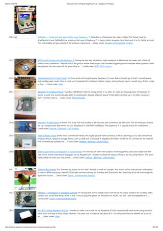 8/22/23, 1:00 PM Advanced View of Projects Raspberry Pi List - Raspberry PI Projects
https://projects-raspberry.com/advanced-view-of-projects-raspberry-pi-list/ 185/186
2034. SelfiesBot — Twitterbot that takes Selfies using Rapsberry Pi SelfiesBot is a Twitterbot that takes...Selfies! The Twitter feed for
@selfiesbot is here. SelfiesBot is a sculpture that uses a Raspberry Pi to take a photo, preview it and then post it to its Twitter account.
This Instructable will give details of the software, electronics…... Listed under: Raspberry Programmer Projects
2035. RFID Sound Triggers with the Raspberry Pi During the two day 'hackathon' style workshop at Makernow last week, part of the All
Makers Now conference, I helped one of the groups realise their project that involved triggering sound samples when symbolic items
were placed into the centre of the piece. Due to…... Listed under: RFID - NFC Projects
2036. Twin Raspberry Pi B+ Rack “Case” So I have built and bought several Raspberry Pi cases. Before I could get a RasPi I owned several
high quality paper cases. Once it came out I graduated to cardboard, leather, Legos, and purchased cases. I would buy a Pi and create
or buy…... Listed under: Ideas
2037. Raspberry Pi in Rotary Phone I found an old Western Electric rotary phone in my attic. It's really an amazing piece of hardware. It
seems to work fine several decades after its construction despite whatever abuse it took before ending up in my attic. However, I
don't currently need a…... Listed under: Phone Projects
2038. Raspberry Pi Web Server Hi there, This is my first Instructable so all criticisms and comments are welcome. This will show you how to
set up a simple wired web server on your Raspberry Pi, with PHP and MySql. The Raspberry Pi is a good choice for a webserver…...
Listed under: Internet - Ethernet - LAN Projects
2039. Internet Photo Frame Unlike most commercial frames, this digital picture frame connects to Flickr, allowing you to add and remove
photos without a physical storage device, such as USB stick or SD card. A Raspberry Pi hidden inside the TV connects to the internet
and automatically updates the…... Listed under: Internet - Ethernet - LAN Projects
2040. Getting Stock Prices on Raspberry Pi (using Python) I'm working on some new projects involving getting stock price data from the
web, which will be tracked and displayed via my Raspberry Pi. I wanted to share the setup on how to do this using Python. This short
Instructable will show you how install…... Listed under: Internet - Ethernet - LAN Projects
2041. Tweeting Bird Feeder This Summer my 5 year old son and I wanted to work on a project that would be fun, educational, and related
to nature. While enjoying a beautiful Colorado summer evening on Grandpa and Grandma's deck watching all of the hummingbirds
fight over 6 spots…... Listed under: Game - Entertainment Projects
2042. PiStation – A Raspberry Pi Emulation Console I'm moving and will no longer have room for all my classic systems like my NES, SNES,
Genesis, etc, so the first thing I think is that I can just play the games on emulators on my PC. But still, I love the experience of…...
Listed under: Game - Entertainment Projects
2043. Easy $10 Copper Raspberry Pi Case I wanted to make a nice case for my Raspberry Pi that anyone could easily build using common
hand tools and easy to find, cheap materials. The total cost of material was about $10. The only tools that are needed are a pair of
tin…... Listed under: Ideas
 