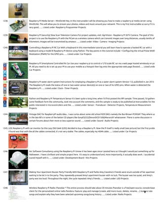 1238. Raspberry Pi Media Server – MiniDLNA Hey. In this instructable I will be showing you how to make a raspberry pi media server using
MiniDLNA. This will allow you to stream your photos, videos and music around your network. This is my rst instructable so sorry if it is
very good.…... Listed under: Raspberry Programmer Projects
1239. Raspberry Pi (security) Slow Scan Television Camera For project updates, visit: AgriVision - Raspberry Pi SSTV Camera. The goal of this
project is to use the Raspberry Pi with the PiCam as a wireless camera which can transmit images over long distances, usually tenths of
kilometers. Images will be transmitted by amateur…... Listed under: Video - Camera - Imaging Projects
1240. Controlling a Raspberry Pi RC Car With a Keyboard In this intermediate tutorial you will learn how to operate a hacked RC car with a
keyboard using a model B Raspberry Pi device using Python. The key points in this tutorial include: • Con guring the virtual Pulse Width
Modulation (PWM) for the GPIO pins…... Listed under: Car Projects
1241. Raspberry Pi Smartphone Controlled Rc Car Use your raspberry pi to control a 1/10 scale RC car via a web page hosted wirelessly on yo
PI. All you need to do is set up your PI to use your mobile as a hotspot then log onto the appropriate web page (hosted…... Listed unde
Car Projects
1242. Raspberry Pi water alarm system Instructions for employing a Raspberry PI as a water alarm system Version 1.0, published in Jan 2015
The Raspberry Pi reads the status of one or two water sensor device(s) on one or two of its GPIO pins. When water is detected the
Raspberry Pi…... Listed under: Clock - Timer Projects
1243. Python and Raspberry Pi Temperature Sensor It's been quite a long time, when I’d rst posted this RPi sample. Time passed, I'd gathere
some feedback form the community, took into account the comments, and this sample is ready to be published at Instructables for the
public interested in microcontrollers and the…... Listed under: Sensor - Transducer - Detector Projects, Temperature Measurement
Projects
1244. Vintage DAC for RaspberryPi audio Idea... I was curios about some old school R2R DACs namely the BurrBrown PCM56P. They where us
in the late 80's in some of the better CD players like SonyES222/DenonDCD1500/MaranzXY whatsoever. There is some discussion in
certain forums about their more or less superior sound…... Listed under: Sound - Audio Projects
1245. LOG Raspberry Pi with car monitor So this Lazy Old Geek (LOG) decided to buy a Raspberry Pi. Now the Pi itself is really small (see picture) but the rst proble
I found was that with the all the cables connected, it’s not very stable. The cables, especially my HDMI cable…... Listed under: Car Projects
1246. Arc Software Consultancy using the Raspberry Pi I know it has been ages since I posted here so I thought I would put something up for
Halloween.  I have a brilliant and simple project here.  It’s easy to understand and, more importantly, it actually does work.  I accidentall
scared myself with it…... Listed under: Development Board - Kits Projects
1247. Making Your Apartment Buzzer Party Friendly With Raspberry Pi and Twilio Amy Ciavolino’s friends were stuck outside of her apartmen
waiting to be let in to the party. They repeatedly pressed Amy’s apartment buzzer with no luck. The buzzer was too quiet, and Amy’s
party was too loud. Throughout the night, the cycle repeated: Amy’s friends…... Listed under: LED Projects
1248. Wireless Raspberry Pi Radio: Pianobar * This entire process should take about 20 minutes Pianobar is a free/open-source, console-base
client for the personalized online radio Pandora. Feature: play and manage (create, add more music, delete, rename, ...) stations rate
songs and explain why they have been selected upcoming songs/song history…... Listed under: Radio Projects

 