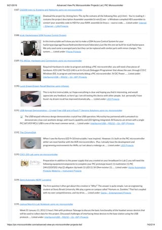 8/21/2019 Advanced View Pic Microcontroller Projects List | PIC Microcontroller
https://pic-microcontroller.com/advanced-view-pic-microcontroller-projects-list/ 142/214
1187. CS2200 Intro to Systems and Networks using pic-microcontroller,
Dowload the project by clicking here. The zip le contains all the following les: prj1.html – You’re reading it –
contains the project description Assembler assemble16-win32.exe – a Windows-compiled HEX assembler to
convert your assembly code to HEX for your RAM. assemble16-linux.c – source code…… Listed under: Internet
– Ethernet – LAN Projects
1188. eLab Hackerspace GSM Access Control System
In this Instructable we’ll show you hot to make a GSM Access Control System for your
hackerspace/garage/house/bedroom/dormroom/laboratory just like the one we built for eLab Hackerspace.
We only used some scavenged parts but they can be replaced with similar parts with minor changes. This
system…… Listed under: Phone Projects
1189. PIC MCUs: Hardware and Connections using pic-microcontroller
Required Hardware In order to program and debug a PIC microcontroller, you will need a few pieces of
hardware. ICD-U40 The ICD-U40 is an In-Circuit-Debugger/Programmer that allows the user, through CCS C
Windows IDE, to program and interactively debug a PIC microcontroller. 5V DC Power…… Listed under:
Interfacing(USB – RS232 – I2c -ISP) Projects
1190. Lucid Dream/Dream Recall Machine using infrared.
This is my rst instructable, so I hope everything is clear and hoping you nd it interesting, and would
appreciate any feedback, so here I go. I am sill testing this device with other people,  but  personally I have
found  my dream recall has improved dramatically,…… Listed under: LED Projects
1191. USB Keypad Demonstration – Crystal Free USB and mTouch™ Sensing Solutions using pic microcontoller
The USB keypad reference design demonstrates crystal free USB operation. Microchip has partnered with Lumvatech to
demonstrate a low-cost aesthetic design, with touch capability and LED lighting integrated. All features are driven with a single
PIC16F1459 MCU. USB is one of the most common serial…… Listed under: Interfacing(USB – RS232 – I2c -ISP) Projects
1192. The ChromoDisk
When I saw the Aurora LED 9×18 Instructable, I was inspired.  However, it’s built on the PIC microcontroller
while I am most familiar with the AVR microcontrollers.  Plus, I already have the development and
programming environments for AVRs, so I set about a redesign as…… Listed under: LED Projects
1193. CSCI 255 Lab using pic-microcontroller
Preparation In addition to the power supply that you created on your breadboard in Lab 2, you will need the
following equipment/components to complete your PIC prototype board: (1) multimeter (1) PIC
24HJ32GP202 chip (2) alligator clip leads (1) LED (1) 1K Ohm resistor (1)…… Listed under: Home Automation
Projects, Metering – Instrument Projects
1194. Semi-Automatic NERF Longshot
The rst question I often get about this creation is “Why?.” The answer is quite simple, I am an engineering
student at Stony Brook University. We play a game on campus called “Humans vs. Zombies.” That fact coupled
with my over competitiveness, and my drive…… Listed under: Game – Entertainment Projects
1195. Joshua Marchi’s Lab Notebook using pic microcontoller
Week 01 January 11, 2012 (1 hour): Met with professor Talavage to discuss the basic functionality of the headset sensor devices that
will be used to collect data for this project. Discussed challenges of interfacing these devices to the base station using the USB
protocol…… Listed under: Interfacing(USB – RS232 – I2c -ISP) Projects
 