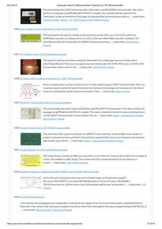 8/21/2019 Advanced View Pic Microcontroller Projects List | PIC Microcontroller
https://pic-microcontroller.com/advanced-view-pic-microcontroller-projects-list/ 171/214
This post provides the LCD[1] interfacing code in 4bit mode using PIC16F84A microcontroller. This code is
written in C language using MPLAB with HI-TECH C compiler. You can download this code from the
‘Downloads’ section at the bottom of this page. It is assumed that you know how to make an…… Listed under:
Interfacing(USB – RS232 – I2c -ISP) Projects, LCD Projects, Projects
1426. How to display custom characters on LCD using PIC16F84A
This post explains the idea of creating custom characters on any LCD ( e-g on 16×2 LCD ) which has
HD44780U controller in it. Almost all 16×2 or 20×2 LCDs have HD44780U controller in them[1]. This
controller provides the functionality of CGRAM ( Character Generator…… Listed under: LCD Projects,
Projects
1427. 15×7 Display using a PIC16F628 Microcontroller
This project is what you have been waiting for. Remember the scrolling signs you see in shops and on
advertising billboards? Now you can program your own moving sign with all the effects you can think of. We
have provided a blank canvas in the…… Listed under: LED Projects, Projects
1428. DC motor and Fan speed control using pic 16f877 Microcontroller
Here is a simple project on how to control fan or dc motor speed uisng pic 16f877 microcontroller. There are
numerous ways to control the speed of motor(or fan). Varing current,voltage and resistance etc. But when it
comes to controlling the speed using microcontrollers. Then…… Listed under: Motor Projects
1429. PIC16F877 LED blinking code and Proteus simulation
This post provides the code to make an LED blink using PIC16F877 microcontroller. This code is written in C
language using MPLAB with HI-TECH C compiler. This code is intended to be the rst step in learning how to
use PIC16F877 microcontroller in your projects. You can…… Listed under: Game – Entertainment Projects,
LED Projects, Projects
1430. A memory game using a PIC16F84A microcontroller
This article describes a game we all know. It is SIMON. It uses 4 switches, 4 colored lights and a speaker to
produce a sequence of tones and ashes that has to be repeated. After each correct sequence, the computer
adds another tone with its…… Listed under: Game – Entertainment Projects, Projects
1431. 20 LED BADGE using PIC12F629 Microcontroller
This project drives a number of LEDs via a very clever circuit. There are 3 ways to dive a LED from an output of
a micro. The simplest is called “dump.” This is where the LED is connected directly to the output via a
resistor…… Listed under: LED Projects, Projects
1432. Displaying Images on Graphical Lcd(JHD12864E) using Pic16f877 Microcontroller
Here in this post i am going to teach you how to display images on Graphical lcd using Pic
Microcontroller(16F877). I am using JHD12864E graphical LcD in my Project. JHD12864E is
128×64 dimension lcd. 128×64 means it has 128 coulombs and 64 rows. So total dots it…… Listed under: LCD
Projects
1433. PIC18F252 Programming
1. Introduction This investigation was started after I ordered the free sample kit for the Circuit Cellar contest, called Mad Dash for
Flash Cash. There seems to be many ways to program the device. Here I have investigated two ways of programming the PIC18F252. 2.
…… Listed under: Microcontroller Programmer Projects
 