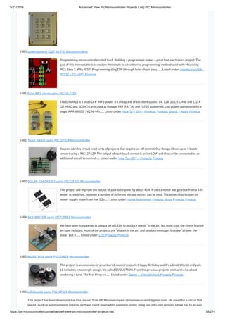 8/21/2019 Advanced View Pic Microcontroller Projects List | PIC Microcontroller
https://pic-microcontroller.com/advanced-view-pic-microcontroller-projects-list/ 178/214
1480. Understanding ICSP for PIC Microcontrollers
Programming microcontrollers isn’t hard. Building a programmer makes a great rst electronics project. The
goal of this instructable is to explain the simple ‘in circuit serial programming’ method used with Microchip
PICs. Step 1: Why ICSP? Programming a big DIP (through hole) chip is easy.…… Listed under: Interfacing(USB –
RS232 – I2c -ISP) Projects
1481. Echo MP3 player using PIC18LF452
The EchoMp3 is a small DIY* MP3 player. It’s cheap and of excellent quality. 64, 128, 256, 512MB and 1, 2, 4
GB MMC and SD(HC) cards used as storage. FAT (FAT16) and FAT32 supported. Low power operation with a
single AAA (HR03) 1V2 Ni-Mh…… Listed under: How To – DIY – Projects, Projects, Sound – Audio Projects
1482. Touch Switch using PIC12F629 Microcontroller
You can add this circuit to all sorts of projects that require on-off control. Our design allows up to 4 touch
sensors using a PIC12F629. The output of each touch sensor is active LOW and this can be connected to an
additional circuit to control…… Listed under: How To – DIY – Projects, Projects
1483. SOLAR TRACKER-1 using PIC12F629 Microcontroller
This project will improve the output of your solar panel by about 40%. It uses a motor and gearbox from a 3.6v
power screwdriver, however a number of different voltage motors can be used. The project has its own 6v
power-supply made from ve 1.2v…… Listed under: Home Automation Projects, Motor Projects, Projects
1484. SKY WRITER using PIC12F629 Microcontroller
We have seen many projects using a set of LEDs to produce words “in the air,” but none have the clever feature
we have included. Most of the projects are “shaken in the air” and produce messages that are “all over the
place.” But if…… Listed under: LED Projects, Projects
1485. MUSIC BOX using PIC12F629 Microcontroller
This project is an extension of a number of musical projects (Happy Birthday and It’s a Small World) and puts
11 melodies into a single design. It’s called EVOLUTION. From the previous projects we learnt a lot about
producing a tune. The rst thing we…… Listed under: Game – Entertainment Projects, Projects
1486. Lift Counter using PIC12F629 Microcontroller
This project has been developed due to a request from Mr Moshweunyane (dmoshweunyane8@gmail.com). He asked for a circuit that
would count up when someone entered a lift and count down when someone exited, using two infra-red sensors. All we had to do was
 