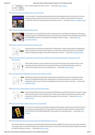 8/21/2019 Advanced View Pic Microcontroller Projects List | PIC Microcontroller
https://pic-microcontroller.com/advanced-view-pic-microcontroller-projects-list/ 18/214
But to measure speed of dc motor, we have…… Listed under: Motor Projects
137. password based circuit breaker using pic microcontroller
A circuit breaker is an automatically operated electrical switch designed to protect an electrical circuit from
damage caused by overload or short circuit. Its basic function is to detect a fault condition and interrupt
current ow. Unlike a fuse, which operates once and then must be…… Listed under: Security – Safety Projects
138. Tv remote controlled home automation system
In this project, we are using IR based wireless communication for controlling home appliances. In this project,
Arduino is used for controlling whole the process. We send some commands to the controlling system by using
IR TV/DVD/MP3 remote for controlling AC home appliances. After receiving…… Listed under: Home
Automation Projects
139. wireless electronics notice board using gsm with code
wireless electronics notice board using gsm with scrolling display is widely at public places for displaying the
public information. No doubt, electronic display is a common way to display notice but this is not a exible
option for displaying messages or information instantly. Here we have…… Listed under: Wireless Projects
140. Vehicle Theft Intimation to the Owner on his Cell Phone by GSM with User Programmable Number of Features Using PIC
Microcontroller
Vehicle theft intimation on owner cell phone is very particular information to the vehicle’s owners. In this
developing nation, the vehicle theft is increasing day by day so we should need to develop a system to
overcome this problem. Here we are introducing a new…… Listed under: Phone Projects
141. Load Control Energy Meter Reading System Using PIC Microcontroller
GSM Based Load Control Energy Meter Reading System Using PIC Microcontroller with Number of New
Features: The GSM based energy meter reading system is very advanced system, to the check the meter
reading from remote areas. This system has implemented in advanced countries, now there…… Listed under:
Wireless Projects
142. Electric Energy Theft Intimation System Using PIC Microcontroller
Electric Energy Theft Intimation System Based on GSM Modem Using PIC Microcontroller: The electric energy
theft intimation system is very important in this is modern world, where the peoples are introducing a newly
methods, for theft the electric energy. With the passage of time, the demand…… Listed under: Security –
Safety Projects
143. parking management system project using pic microcontroller
In this tutorial, we will discuss the parking management system project using pic microcontroller that how we
can manage our parking with the pic microcontroller. Items used in this project: Hardware components Res
Thin Film 10K Ohm 1% 3/5W Â±50ppm/Â°C Conformal AXL Thru-Hole Ammo Pack…… Listed under: LED
Projects
144. Three Phase Motor Drive Using Space Vector Pulse Width Modulation Technique
Three Phase Motor Drive Using Space Vector Pulse Width Modulation Technique (SVPWM): The space vector pulse width modulation
is a technique, which is used for driving the motor at different frequencies. In recent years, different pulse width modulation techniques
are used for driving the ac motors,…… Listed under: Motor Projects
 