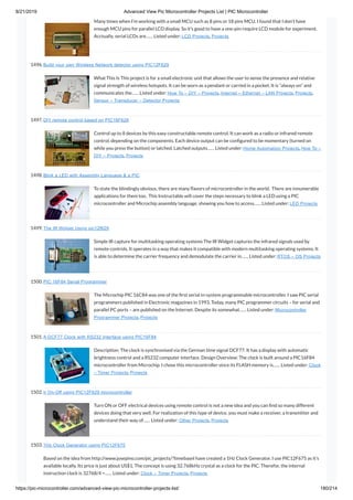 8/21/2019 Advanced View Pic Microcontroller Projects List | PIC Microcontroller
https://pic-microcontroller.com/advanced-view-pic-microcontroller-projects-list/ 180/214
Many times when I’m working with a small MCU such as 8 pins or 18 pins MCU. I found that I don’t have
enough MCU pins for parallel LCD display. So it’s good to have a one-pin-require LCD module for experiment.
Acctually, serial LCDs are…… Listed under: LCD Projects, Projects
1496. Build your own Wireless Network detector using PIC12F629
What This Is This project is for a small electronic unit that allows the user to sense the presence and relative
signal strength of wireless hotspots. It can be worn as a pendant or carried in a pocket. It is “always on” and
communicates the…… Listed under: How To – DIY – Projects, Internet – Ethernet – LAN Projects, Projects,
Sensor – Transducer – Detector Projects
1497. DIY remote control based on PIC16F628
Control up to 8 devices by this easy constructable remote control. It can work as a radio or infrared remote
control, depending on the components. Each device output can be con gured to be momentary (turned on
while you press the button) or latched. Latched outputs…… Listed under: Home Automation Projects, How To –
DIY – Projects, Projects
1498. Blink a LED with Assembly Language  a PIC
To state the blindingly obvious, there are many avors of microcontroller in the world.  There are innumerable
applications for them too.  This Instructable will cover the steps necessary to blink a LED using a PIC
microcontroller and Microchip assembly language, showing you how to access…… Listed under: LED Projects
1499. The IR Widget Using pic12f629
Simple IR capture for multitasking operating systems The IR Widget captures the infrared signals used by
remote controls. It operates in a way that makes it compatible with modern multitasking operating systems. It
is able to determine the carrier frequency and demodulate the carrier in…… Listed under: RTOS – OS Projects
1500. PIC 16F84 Serial Programmer
The Microchip PIC 16C84 was one of the rst serial in-system programmable microcontroller. I saw PIC serial
programmers published in Electronic magazines in 1993. Today, many PIC programmer circuits – for serial and
parallel PC ports – are published on the Internet. Despite its somewhat…… Listed under: Microcontroller
Programmer Projects, Projects
1501. A DCF77 Clock with RS232 Interface using PIC16F84
Description: The clock is synchronised via the German time signal DCF77. It has a display with automatic
brightness control and a RS232 computer interface. Design Overview: The clock is built around a PIC16F84
microcontroller from Microchip. I chose this microcontroller since its FLASH memory is…… Listed under: Clock
– Timer Projects, Projects
1502. Ir On-Off using PIC12F629 microcontroller
Turn ON or OFF electrical devices using remote control is not a new idea and you can nd so many different
devices doing that very well. For realization of this type of device, you must make a receiver, a transmitter and
understand their way of…… Listed under: Other Projects, Projects
1503. 1Hz Clock Generator using PIC12F675
Based on the idea from http://www.josepino.com/pic_projects/?timebaseI have created a 1Hz Clock Generator. I use PIC12F675 as it’s
available locally. Its price is just about US$1. The concept is using 32.768kHz crystal as a clock for the PIC. Therefor, the internal
instruction clock is 32768/4 =…… Listed under: Clock – Timer Projects, Projects
 