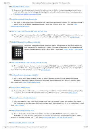 8/21/2019 Advanced View Pic Microcontroller Projects List | PIC Microcontroller
https://pic-microcontroller.com/advanced-view-pic-microcontroller-projects-list/ 42/214
354. Building A Robot: Motor Control
Since we now have a beautiful robotic chassis, we’re ready to continue our Building A Robot series, and get serious with some
motor control. This second part of building a robot is perhaps the most crucial as it will de ne what type of control we…… Listed
under: Motor Projects, Robotics – Automation Projects
355. Stroop Game using PIC16F628 Microcontroller
This project has been adapted from an experiment by John Ridley Stroop, who published his work in 1935. Basically it is a “trick.” It
is a trick in that you are required to answer a question at a “second level of thinking.” In our test…… Listed under: Game –
Entertainment Projects, Projects
356. Using the ChipKIT Basic I/O Shield With Analog RGB Strip LEDs
A few months ago I wrote a blog post about the chipKIT Basic I/O Shield and used Analog RBG Strips to demonstrate the the open
drain FETs. This post is to give details on how to wire up the strip LEDs to the I/O Shield.…… Listed under: chipKIT Projects
357. COMBINATION LOCK FOR SAFE using PIC16F628
Introduction This program is a simple combination lock that I designed for an old Sentry® re safe that was
given to me without any lock electronics. I created a front panel with a keyboard and microprocessor with a
six-digit combination sequence. Details The LED ashes…… Listed under: Projects, Security – Safety Projects
358. Using LabVIEW LINX and ChipKIT WF32 to Control an LED Strip
This Instructable will go over the steps involved in controlling the WS2812 LED strip using LabVIEW, LabVIEW MakerHub LINX,
and chipKIT WF32. Note – This project can be done using the LabVIEW Physical Computing Kit which contains both LabVIEW
Home Bundle and chipKIT WF32 here.…… Listed under: chipKIT Projects
359. The Weeder Frequency Counter using PIC16F84
This is a port by Peter Cousens to the PIC 16F84 of the  50Mhz Frequency counter kit {originally available} from Weeder
Technologies . Since it uses a base PIC that is easily programmable, and provides a usefull bit of bench test equipment at very
low…… Listed under: Clock – Timer Projects, Projects
360. ChipKIT Parking Obstacle Sensor
I’ve always thought it would be nice to have a car with a parking sensor. I don’t want to spend that kind of money until I pay off my
student loans. However I do have the materials to make one myself thanks to a class…… Listed under: chipKIT Projects
361. Uploading Firmware to Your ChipKIT Boards
There may come a time in your chipKIT explorations when you have to put some new rmware onto your board. Well, fear not.
This Instructable will go through how to load rmware onto your board. (We’re gonna be using the WF32) In order for us…… Listed
under: chipKIT Projects
362. Closed-Caption Decoder using PIC16C84
This is a closed-caption decoder with serial output based on a Microchip PIC16F628A. The internal comparators of the
PIC16F628A are used to implement a peak detector and data slicer. The hardware was designed by Richard Ottosen, and the
rmware was written by Eric Smith. This…… Listed under: Interfacing(USB – RS232 – I2c -ISP) Projects, Projects
363. Addressable LEDs (WS2812) on ChipKIT
 