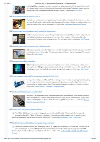 8/21/2019 Advanced View Pic Microcontroller Projects List | PIC Microcontroller
https://pic-microcontroller.com/advanced-view-pic-microcontroller-projects-list/ 45/214
Interfacing LCD and Keypad are one of the important interfacing concepts of PIC microcontroller since both
the input and output element can form a complete embedded system design. This tutorial is about teaching
you how to get input input values from keypad by polling method…… Listed under: LCD Projects
381. Temperature controlled fan using PIC 16F877A
You might have come across several applications where we need to control a speci c device based on analog
parameter. This Embedded system works in a similar concept where we are about to control the speed of a DC
motor using based on the external temperature.…… Listed under: Temperature Measurement Projects
382. Transmitting and receiving data using UART protocol PIC Microcontroller
UART or serial communication is one of the important protocol used by the Microcontrollers to transmit and
receive data from the external devices. Almost every controller is equipped with this protocol to make
transmission and reception easier just using two pins. This tutorial will teach…… Listed under: LCD Projects
383. 4 Bit LCD interfacing and programming with PIC Microcontroller
LCD displays operate in two modes 4 bit and 8 bit mode. We all might have been familiar with 8 bit mode which
is used widely in several systems. But 4 bit mode is something which many of us is not aware of. This mode……
Listed under: LCD Projects
384. Remote controlled LED lighting effects
LED’s have become most important component in lighting industry due to its miniature size and less power
consumption. Also LED lights are lot more attractive than the primitive lights used once. This project focused
on building an remote controlled LED with multiple lighting effects. Imagine…… Listed under: LED Projects
385. A brief overview of Allegro ACS712 current sensor using PIC16F1847 (Part 1)
Sensing and controlling current ow is a fundamental requirement in a wide variety of applications including,
over-current protection circuits, battery chargers, switching mode power supplies, digital watt meters,
programmable current sources, etc. One of the simplest techniques of sensing current is to place a small……
Listed under: Projects, Sensor – Transducer – Detector Projects
386. Tiny Remote for iRobot Roomba using PIC12F629
Description The Tiny Remoteis a very compact infrared remote control with only two buttons to control an
iRobot Roomba. It produces three different infrared control signals that the robot interprets as Clean, Spot
and Virtual Wall/Lighthouse. The circuit is built mostly using SMD components to…… Listed under: Projects,
Robotics – Automation Projects
387. PICJazz 20PIN Learning and Development Board
The PICJazz 20PIN board from ermicro is designed to be used both as the Microchip PIC microcontroller learning and
development board. The PICJazz 20PIN board is stand alone microcontroller module equipped with the latest 8-bit class
Microchip midrange and high performance such as PIC16F690 or…… Listed under: Development Board – Kits Projects
388. PIC16F84A software UART (bit banging) code and Proteus simulation
This post provides the software UART (Bit Banging) code for PIC16F84A microcontroller (e-g to connect PIC controller with PC
using serial adapter). As we know, PIC16F84A microcontroller doesn’t have built in UART module, so we can create UART
functionality in it’s software. This post provides the details of how…… Listed under: Interfacing(USB – RS232 – I2c -ISP) Projects,
Projects
 