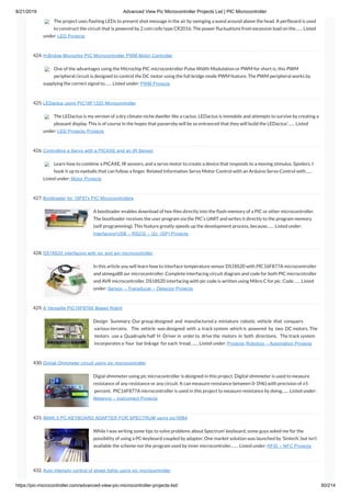 8/21/2019 Advanced View Pic Microcontroller Projects List | PIC Microcontroller
https://pic-microcontroller.com/advanced-view-pic-microcontroller-projects-list/ 50/214
The project uses ashing LEDs to present shot message in the air by swinging a wand around above the head. A perfboard is used
to construct the circuit that is powered by 2 coin cells type CR2016. The power uctuations from excessive load on the…… Listed
under: LED Projects
424. H-Bridge Microchip PIC Microcontroller PWM Motor Controller
One of the advantages using the Microchip PIC microcontroller Pulse Width Modulation or PWM for short is; this PWM
peripheral circuit is designed to control the DC motor using the full bridge mode PWM feature. The PWM peripheral works by
supplying the correct signal to…… Listed under: PWM Projects
425. LEDactus using PIC18F1320 Microcontroller
The LEDactus is my version of a dry climate niche dweller like a cactus. LEDactus is immobile and attempts to survive by creating a
pleasant display. This is of course in the hopes that passersby will be so entranced that they will build the LEDactus’…… Listed
under: LED Projects, Projects
426. Controlling a Servo with a PICAXE and an IR Sensor
Learn how to combine a PICAXE, IR sensors, and a servo motor to create a device that responds to a moving stimulus. Spoilers: I
hook it up to eyeballs that can follow a nger. Related Information Servo Motor Control with an Arduino Servo Control with……
Listed under: Motor Projects
427. Bootloader for 16F87x PIC Microcontrollers
A bootloader enables download of hex- les directly into the ash-memory of a PIC or other microcontroller.
The bootloader receives the user program via the PIC’s UART and writes it directly to the program memory
(self programming). This feature greatly speeds up the development process, because…… Listed under:
Interfacing(USB – RS232 – I2c -ISP) Projects
428. DS18S20 interfacing with pic and avr microcontroller
In this article you will learn how to interface temperature sensor DS18S20 with PIC16F877A microcontroller
and atmega88 avr microcontroller. Complete interfacing circuit diagram and code for both PIC microcntroller
and AVR microcontroller. DS18S20 interfacing with pic code is written using Mikro C for pic. Code…… Listed
under: Sensor – Transducer – Detector Projects
429. A Versatile PIC16F876A Based Robot
Design   Summary: Our group designed  and  manufactured a  miniature  robotic  vehicle  that  conquers
 various terrains.    The  vehicle  was designed  with  a  track system  which is  powered  by  two  DC motors. The
 motors   use a  Quadruple half  H ‐Driver in  order to  drive the  motors  in  both  directions.   The track system
 incorporates a  four  bar linkage  for each  tread.…… Listed under: Projects, Robotics – Automation Projects
430. Digital Ohmmeter circuit using pic microcontroller
Digial ohmmeter using pic microcontroller is designed in this project. Digital ohmmeter is used to measure
resistance of any resistance or any circuit. It can measure resistance between 0-1MΩ with precision of ±5
 percent.  PIC16F877A microcontroller is used in this project to measure resistance by doing…… Listed under:
Metering – Instrument Projects
431. IMAR-3 PC-KEYBOARD ADAPTER FOR SPECTRUM using pic16f84
While I was writing some tips to solve problems about Spectrum’ keyboard, some guys asked me for the
possibility of using a PC-keyboard coupled by adapter. One market solution was launched by ‘Sintech’, but isn’t
available the scheme nor the program used by inner microcontroler.…… Listed under: RFID – NFC Projects
432. Auto intensity control of street lights using pic microcontroller
 