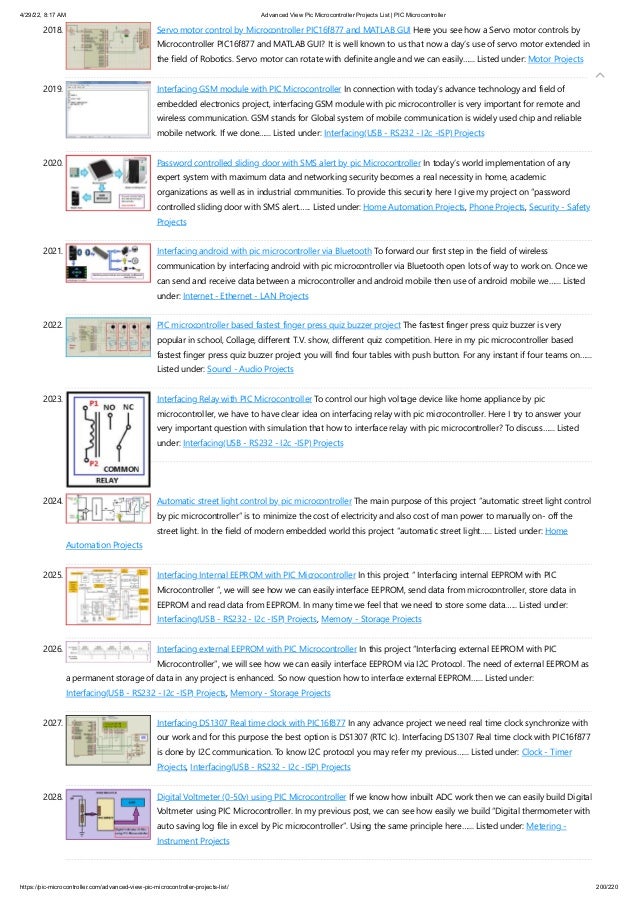 4/29/22, 8:17 AM Advanced View Pic Microcontroller Projects List | PIC Microcontroller
https://pic-microcontroller.com/advanced-view-pic-microcontroller-projects-list/ 200/220
2018. Servo motor control by Microcontroller PIC16f877 and MATLAB GUI
Here you see how a Servo motor controls by
Microcontroller PIC16f877 and MATLAB GUI? It is well known to us that now a day’s use of servo motor extended in
the field of Robotics. Servo motor can rotate with definite angle and we can easily…... Listed under: Motor Projects
2019. Interfacing GSM module with PIC Microcontroller
In connection with today’s advance technology and field of
embedded electronics project, interfacing GSM module with pic microcontroller is very important for remote and
wireless communication. GSM stands for Global system of mobile communication is widely used chip and reliable
mobile network. If we done…... Listed under: Interfacing(USB - RS232 - I2c -ISP) Projects
2020. Password controlled sliding door with SMS alert by pic Microcontroller
In today’s world implementation of any
expert system with maximum data and networking security becomes a real necessity in home, academic
organizations as well as in industrial communities. To provide this security here I give my project on “password
controlled sliding door with SMS alert…... Listed under: Home Automation Projects, Phone Projects, Security - Safety
Projects
2021. Interfacing android with pic microcontroller via Bluetooth
To forward our first step in the field of wireless
communication by interfacing android with pic microcontroller via Bluetooth open lots of way to work on. Once we
can send and receive data between a microcontroller and android mobile then use of android mobile we…... Listed
under: Internet - Ethernet - LAN Projects
2022. PIC microcontroller based fastest finger press quiz buzzer project
The fastest finger press quiz buzzer is very
popular in school, Collage, different T.V. show, different quiz competition. Here in my pic microcontroller based
fastest finger press quiz buzzer project you will find four tables with push button. For any instant if four teams on…...
Listed under: Sound - Audio Projects
2023. Interfacing Relay with PIC Microcontroller
To control our high voltage device like home appliance by pic
microcontroller, we have to have clear idea on interfacing relay with pic microcontroller. Here I try to answer your
very important question with simulation that how to interface relay with pic microcontroller? To discuss…... Listed
under: Interfacing(USB - RS232 - I2c -ISP) Projects
2024. Automatic street light control by pic microcontroller
The main purpose of this project “automatic street light control
by pic microcontroller” is to minimize the cost of electricity and also cost of man power to manually on- off the
street light. In the field of modern embedded world this project “automatic street light…... Listed under: Home
Automation Projects
2025. Interfacing Internal EEPROM with PIC Microcontroller
In this project “ Interfacing internal EEPROM with PIC
Microcontroller ”, we will see how we can easily interface EEPROM, send data from microcontroller, store data in
EEPROM and read data from EEPROM. In many time we feel that we need to store some data…... Listed under:
Interfacing(USB - RS232 - I2c -ISP) Projects, Memory - Storage Projects
2026. Interfacing external EEPROM with PIC Microcontroller
In this project “Interfacing external EEPROM with PIC
Microcontroller”, we will see how we can easily interface EEPROM via I2C Protocol. The need of external EEPROM as
a permanent storage of data in any project is enhanced. So now question how to interface external EEPROM…... Listed under:
Interfacing(USB - RS232 - I2c -ISP) Projects, Memory - Storage Projects
2027. Interfacing DS1307 Real time clock with PIC16f877
In any advance project we need real time clock synchronize with
our work and for this purpose the best option is DS1307 (RTC Ic). Interfacing DS1307 Real time clock with PIC16f877
is done by I2C communication. To know I2C protocol you may refer my previous…... Listed under: Clock - Timer
Projects, Interfacing(USB - RS232 - I2c -ISP) Projects
2028. Digital Voltmeter (0-50v) using PIC Microcontroller
If we know how inbuilt ADC work then we can easily build Digital
Voltmeter using PIC Microcontroller. In my previous post, we can see how easily we build “Digital thermometer with
auto saving log file in excel by Pic microcontroller”. Using the same principle here…... Listed under: Metering -
Instrument Projects

 