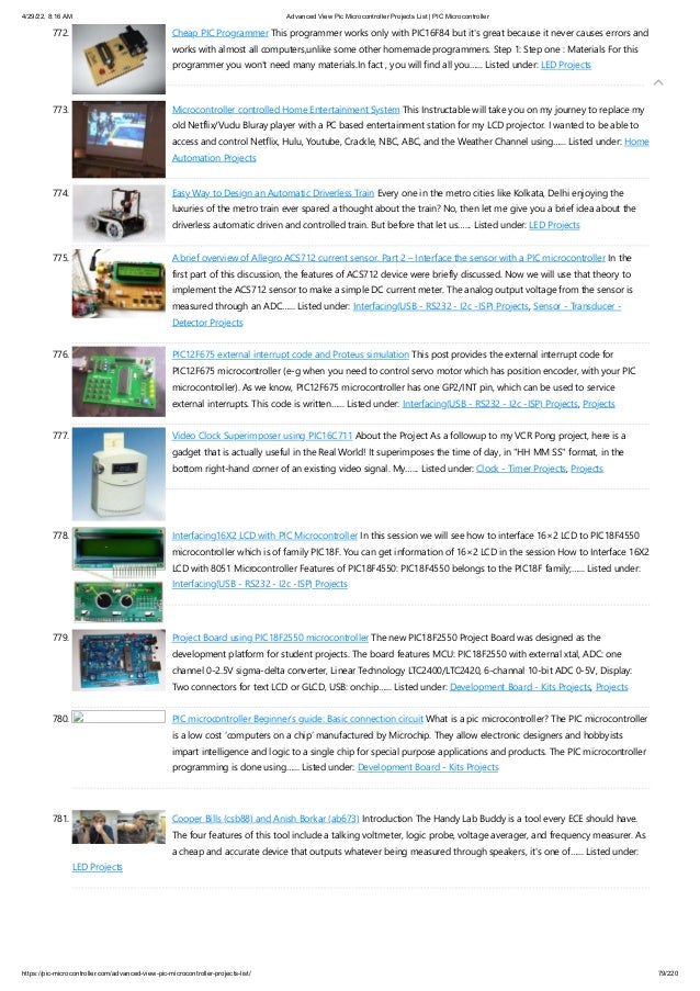 4/29/22, 8:16 AM Advanced View Pic Microcontroller Projects List | PIC Microcontroller
https://pic-microcontroller.com/advanced-view-pic-microcontroller-projects-list/ 79/220
772. Cheap PIC Programmer
This programmer works only with PIC16F84 but it's great because it never causes errors and
works with almost all computers,unlike some other homemade programmers. Step 1: Step one : Materials For this
programmer you won't need many materials.In fact , you will find all you…... Listed under: LED Projects
773. Microcontroller controlled Home Entertainment System
This Instructable will take you on my journey to replace my
old Netflix/Vudu Bluray player with a PC based entertainment station for my LCD projector. I wanted to be able to
access and control Netflix, Hulu, Youtube, Crackle, NBC, ABC, and the Weather Channel using…... Listed under: Home
Automation Projects
774. Easy Way to Design an Automatic Driverless Train
Every one in the metro cities like Kolkata, Delhi enjoying the
luxuries of the metro train ever spared a thought about the train? No, then let me give you a brief idea about the
driverless automatic driven and controlled train. But before that let us…... Listed under: LED Projects
775. A brief overview of Allegro ACS712 current sensor. Part 2 – Interface the sensor with a PIC microcontroller
In the
first part of this discussion, the features of ACS712 device were briefly discussed. Now we will use that theory to
implement the ACS712 sensor to make a simple DC current meter. The analog output voltage from the sensor is
measured through an ADC…... Listed under: Interfacing(USB - RS232 - I2c -ISP) Projects, Sensor - Transducer -
Detector Projects
776. PIC12F675 external interrupt code and Proteus simulation
This post provides the external interrupt code for
PIC12F675 microcontroller (e-g when you need to control servo motor which has position encoder, with your PIC
microcontroller). As we know, PIC12F675 microcontroller has one GP2/INT pin, which can be used to service
external interrupts. This code is written…... Listed under: Interfacing(USB - RS232 - I2c -ISP) Projects, Projects
777. Video Clock Superimposer using PIC16C711
About the Project As a followup to my VCR Pong project, here is a
gadget that is actually useful in the Real World! It superimposes the time of day, in "HH MM SS" format, in the
bottom right-hand corner of an existing video signal. My…... Listed under: Clock - Timer Projects, Projects
778. Interfacing16X2 LCD with PIC Microcontroller
In this session we will see how to interface 16×2 LCD to PIC18F4550
microcontroller which is of family PIC18F. You can get information of 16×2 LCD in the session How to Interface 16X2
LCD with 8051 Microcontroller Features of PIC18F4550: PIC18F4550 belongs to the PIC18F family;…... Listed under:
Interfacing(USB - RS232 - I2c -ISP) Projects
779. Project Board using PIC18F2550 microcontroller
The new PIC18F2550 Project Board was designed as the
development platform for student projects. The board features MCU: PIC18F2550 with external xtal, ADC: one
channel 0-2.5V sigma-delta converter, Linear Technology LTC2400/LTC2420, 6-channal 10-bit ADC 0-5V, Display:
Two connectors for text LCD or GLCD, USB: onchip…... Listed under: Development Board - Kits Projects, Projects
780. PIC microcontroller Beginner’s guide: Basic connection circuit
What is a pic microcontroller? The PIC microcontroller
is a low cost ‘computers on a chip’ manufactured by Microchip. They allow electronic designers and hobbyists
impart intelligence and logic to a single chip for special purpose applications and products. The PIC microcontroller
programming is done using…... Listed under: Development Board - Kits Projects
781. Cooper Bills (csb88) and Anish Borkar (ab673)
Introduction The Handy Lab Buddy is a tool every ECE should have.
The four features of this tool include a talking voltmeter, logic probe, voltage averager, and frequency measurer. As
a cheap and accurate device that outputs whatever being measured through speakers, it's one of…... Listed under:
LED Projects

 