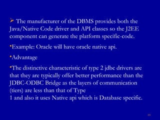  The manufacturer of the DBMS provides both the
Java/Native Code driver and API classes so the J2EE
component can generate the platform specific-code.
•Example: Oracle will have oracle native api.
•Advantage
•The distinctive characteristic of type 2 jdbc drivers are
that they are typically offer better performance than the
JDBC-ODBC Bridge as the layers of communication
(tiers) are less than that of Type
1 and also it uses Native api which is Database specific.
10
 