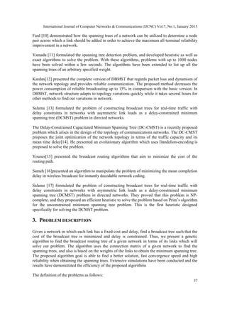 International Journal of Computer Networks & Communications (IJCNC) Vol.7, No.1, January 2015
37
Fard [10] demonstrated how the spanning trees of a network can be utilized to determine a node
pair across which a link should be added in order to achieve the maximum all-terminal reliability
improvement in a network.
Yamada [11] formulated the spanning tree detection problem, and developed heuristic as well as
exact algorithms to solve the problem. With these algorithms, problems with up to 1000 nodes
have been solved within a few seconds. The algorithms have been extended to list up all the
spanning trees of an arbitrary specified weight.
Kardan[12] presented the complete version of DBMST that regards packet loss and dynamism of
the network topology and provides reliable communication. The proposed method decreases the
power consumption of reliable broadcasting up to 15% in comparison with the basic version. In
DBMST, network structure adapts to topology variations quickly while it takes several hours for
other methods to find out variations in network.
Salama [13] formulated the problem of constructing broadcast trees for real-time traffic with
delay constraints in networks with asymmetric link loads as a delay-constrained minimum
spanning tree (DCMST) problem in directed networks.
The Delay-Constrained Capacitated Minimum Spanning Tree (DC-CMST) is a recently proposed
problem which arises in the design of the topology of communications networks. The DC-CMST
proposes the joint optimization of the network topology in terms of the traffic capacity and its
mean time delay[14]. He presented an evolutionary algorithm which uses Dandelion-encoding is
proposed to solve the problem.
Younes[15] presented the broadcast routing algorithms that aim to minimize the cost of the
routing path.
Sameh [16]presented an algorithm to manipulate the problem of minimizing the mean completion
delay in wireless broadcast for instantly decodable network coding.
Salama [17] formulated the problem of constructing broadcast trees for real-time traffic with
delay constraints in networks with asymmetric link loads as a delay-constrained minimum
spanning tree (DCMST) problem in directed networks. They proved that this problem is NP-
complete, and they proposed an efficient heuristic to solve the problem based on Prim’s algorithm
for the unconstrained minimum spanning tree problem. This is the first heuristic designed
specifically for solving the DCMST problem.
3. PROBLEM DESCRIPTION
Given a network in which each link has a fixed cost and delay, find a broadcast tree such that the
cost of the broadcast tree is minimized and delay is constrained. Thus, we present a genetic
algorithm to find the broadcast routing tree of a given network in terms of its links which will
solve our problem. The algorithm uses the connection matrix of a given network to find the
spanning trees, and also is based on the weights of the links to obtain the minimum spanning tree.
The proposed algorithm goal is able to find a better solution, fast convergence speed and high
reliability when obtaining the spanning trees. Extensive simulations have been conducted and the
results have demonstrated the efficiency of the proposed algorithms
The definition of the problems as follows:
 