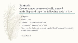 Example
Create a new source code file named
main.lisp and type the following code in it −
– (setq a 10)
– (cond ((> a 20)
– (format t "~% a is greater than 20"))
– (t (format t "~% value of a is ~d " a)))
– When you click the Execute button, or type Ctrl+E, LISP executes it immediately
and the result returned is −
– value of a is 10
 