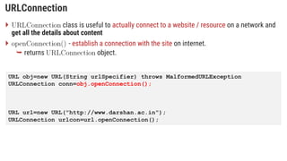 URLConnection
 class is useful to actually connect to a website / resource on a network and
get all the details about content
 - establish a connection with the site on internet.
 returns object.
URL obj=new URL(String urlSpecifier) throws MalformedURLException
URLConnection conn=obj.openConnection();
URL url=new URL("http://www.darshan.ac.in");
URLConnection urlcon=url.openConnection();
 