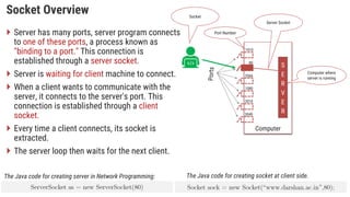 Socket Overview
 Server has many ports, server program connects
to one of these ports, a process known as
"binding to a port." This connection is
established through a server socket.
 Server is waiting for client machine to connect.
 When a client wants to communicate with the
server, it connects to the server's port. This
connection is established through a client
socket.
 Every time a client connects, its socket is
extracted.
 The server loop then waits for the next client.
Computer
S
E
R
V
E
R
Computer where
server is running
Server Socket
The Java code for creating server in Network Programming:
1010
80
5566
1080
2010
3040
Port Number
The Java code for creating socket at client side.
Socket
 