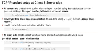 TCP/IP socket setup at Client & Server side
 At server side, create server socket with some port number using class of
. package. Here port number, tells which service of server.
 server wait till a client accepts connection, this is done using method.(Accept client
request)
 used to establish communication with the clients
 At client side, create socket with host name and port number using class.
ip - which server , port - which service
OR
 
