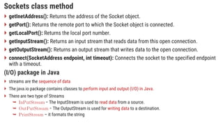 Sockets class method
 getInetAddress(): Returns the address of the Socket object.
 getPort(): Returns the remote port to which the Socket object is connected.
 getLocalPort(): Returns the local port number.
 getInputStream(): Returns an input stream that reads data from this open connection.
 getOutputStream(): Returns an output stream that writes data to the open connection.
 connect(SocketAddress endpoint, int timeout): Connects the socket to the specified endpoint
with a timeout.
(I/O) package in Java
 streams are the sequence of data
 The java.io package contains classes to perform input and output (I/O) in Java.
 There are two type of Streams
 − The InputStream is used to read data from a source.
 − The OutputStream is used for writing data to a destination.
 – it formats the string
 
