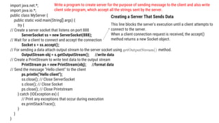 import java.net.*;
import java.io.*;
public class MyServer {
public static void main(String[] args) {
try {
// Create a server socket that listens on port 888
ServerSocket ss = new ServerSocket(888);
// Wait for a client to connect and accept the connection
Socket s = ss.accept();
// For sending a data attach output stream to the server socket using method.
OutputStream obj = s.getOutputStream(); //write data
// Create a PrintStream to write text data to the output stream
PrintStream ps = new PrintStream(obj); //format data
// Send the message "Hello client" to the client
ps.println("Hello client");
ss.close(); // Close ServerSocket
s.close(); // Close Socket
ps.close(); // Close Printstream
} catch (IOException ex) {
// Print any exceptions that occur during execution
ex.printStackTrace();
}
}
}
This line blocks the server's execution until a client attempts to
connect to the server.
When a client connection request is received, the accept()
method returns a new Socket object.
Creating a Server That Sends Data
Write a program to create server for the purpose of sending message to the client and also write
client side program, which accept all the strings sent by the server.
 
