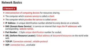 Network Basics
 interconnection of computing devices for resources sharing.
 The computer which receives service is called a client.
 The computer which provides the service is called server.
 IP Address : A unique identification number allotted to every device on a network.
 DNS (Domain Name Service) : A service on internet that maps the IP addresses with
corresponding website names.
 Port Number : 2 byte unique identification number for socket.
 URL (Uniform Resource Locator): Global address of document/resources on the world wide
web.
 TCP/IP: Connection oriented , reliable protocol
 UDP: connection less , unreliable
A Network is
 