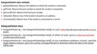 DatagramSocket class methods:
 getInetAddress(): Returns the address to which the socket is connected.
 getPort(): Returns the port number to which the socket is connected.
 getLocalPort(): Returns the local port number.
 isBound(): Returns true if the socket is bound to an address.
 isConnected(): Returns true if the socket is connected to a server.
DatagramPacket class
 DatagramPacket dp = new DatagramPacket(byte data[], int size): buffer that will receive data and the size of a
packet.
 DatagramPacket dp = new DatagramPacket(byte data[], int offset, int size): specify an offset into the buffer
at which data will be stored
 DatagramPacket dp = new DatagramPacket(byte data[], int size, InetAddress ipAddress, int port): specified
target address and port, which are used by a DatagramSocket to determine where the data in the packet
will be sent.
 