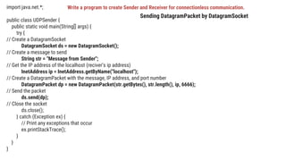 import java.net.*;
public class UDPSender {
public static void main(String[] args) {
try {
// Create a DatagramSocket
DatagramSocket ds = new DatagramSocket();
// Create a message to send
String str = "Message from Sender";
// Get the IP address of the localhost (reciver’s ip address)
InetAddress ip = InetAddress.getByName("localhost");
// Create a DatagramPacket with the message, IP address, and port number
DatagramPacket dp = new DatagramPacket(str.getBytes(), str.length(), ip, 6666);
// Send the packet
ds.send(dp);
// Close the socket
ds.close();
} catch (Exception ex) {
// Print any exceptions that occur
ex.printStackTrace();
}
}
}
Sending DatagramPacket by DatagramSocket
Write a program to create Sender and Receiver for connectionless communication.
 