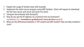 1. Explain the usage of Socket class with example.
2. Implement the client server program using UDP Sockets. Client will request to download
the file from server and server will send it to client.
3. Compare ServerSocket with Socket(2)
4. How do you get the IP address of a machine from its hostname?
InetAddress ip = InetAddress.getByName("www.darshan.ac.in");
5. What are the differences between a TCP socket and UDP socket? How are they created in
Java?
 