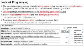 Network Programming
 The term network programming refers to writing programs that execute across multiple devices
(computers), in which the devices are all connected to each other using a network.
 java.net package provides many classes for networking applications in Java
 classes related to the connection and then identifying a connection

 For making a actually communication (sending and receiving data)

Java.net Package
InetAddress : Internet Protocol (IP) address
URL : Uniform Resource Locator, a pointer to a "resource" on the World Wide Web.
URLConnection : Represent the communications link between the application and a URL
ServerSocket : create a server socket, establish communication with the clients.
Socket :implements client sockets
DatagramPacket : represents a datagram packet.
DatagramSocket : socket for sending and receiving datagram packets.
 