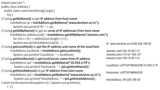 import java.net.*;
public class Address {
public static void main(String[] args) {
try {
// Using getByName() to get IP address from host name
InetAddress ip = InetAddress.getByName("www.darshan.ac.in");
System.out.println("IP: " + ip);
// Using getAllByName() to get an array of IP addresses from host name
InetAddress addressList[] = InetAddress.getAllByName("wixnets.com");
for (int i = 0; i < addressList.length; i++) {
System.out.println(addressList[i]); }
// Using getLocalHost() to get the IP address and name of the local host
InetAddress localhost = InetAddress.getLocalHost();
System.out.println("LocalHost: " + localhost);
// Using getHostName() to get host/server name from IP address
InetAddress ip2 = InetAddress.getByName("10.254.3.79");
System.out.println("Hostname: " + ip2.getHostName());
// Using getHostAddress() to get IP address from host name
InetAddress ip3 = InetAddress.getByName("www.darshan.ac.in");
System.out.println("HostAddress: " + ip3.getHostAddress());
} catch (UnknownHostException e) { System.out.println(e);
} } }
IP: www.darshan.ac.in/89.238.188.50
wixnets.com/104.18.48.113
wixnets.com/172.67.198.137
wixnets.com/104.18.49.113
LocalHost: LAPTOP-NB4I63VB/10.254.3.79
Hostname: LAPTOP-NB4I63VB
HostAddress: 89.238.188.50
 